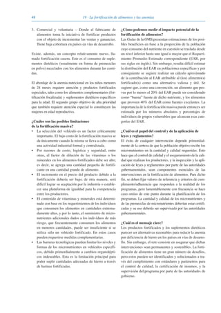 48 19 · La fortificación de alimentos y las anemias
3. Comercial y voluntaria – Donde el fabricante de
alimentos toma la iniciativa de fortificar productos
con el objeto de incrementar las ventas y ganancias.
Tiene baja cobertura en países en vías de desarrollo.
Existe, además, un concepto relativamente nuevo, lla-
mado fortificación casera. Este es el consumo de suple-
mentos dietéticos (usualmente en forma de premezclas
en polvo) mezclados con los alimentos durante las comi-
das.
El abordaje de la anemia nutricional en los niños menores
de 24 meses requiere atención y productos fortificados
especiales, tales como los alimentos complementarios (for-
tificación focalizada) y suplementos dietéticos específicos
para la edad. El segundo grupo objetivo de alta prioridad
que también requiere atención especial lo constituyen las
mujeres en edad reproductiva.
¿Cuáles son las posibles limitaciones
de la fortificación masiva?
• La selección del vehículo es un factor críticamente
importante. El bajo costo de la fortificación masiva se
da únicamente cuando la misma se lleva a cabo como
una actividad industrial formal y centralizada.
• Por razones de costo, logística y seguridad, entre
otras, el factor de dilución de las vitaminas o los
minerales en los alimentos fortificados debe ser alto;
es decir, se agrega una cantidad pequeña de fortifi-
cante en una cantidad grande de alimento.
• El incremento en el precio del producto debido a la
fortificación debería ser bajo; de otra manera, será
difícil lograr su aceptación por la industria o estable-
cer una plataforma de igualdad para la competencia
entre los productores.
• El contenido de vitaminas y minerales está determi-
nado con base en los requerimientos de los individuos
que consumen los alimentos en cantidades extrema-
damente altas, y por lo tanto, el suministro de micro-
nutrientes adicionales dados a los individuos de más
riesgo, que frecuentemente consumen los alimentos
en menores cantidades, puede ser insuficiente si se
utiliza sólo un vehículo fortificado. En estos casos
pueden requerirse medidas complementarias.
• Las barreras tecnológicas pueden limitar los niveles y
formas de los micronutrientes en vehículos específi-
cos, debido primordialmente a cambios organolépti-
cos indeseables. Esta es la limitación principal para
poder suplir cantidades adecuadas de hierro a través
de harinas fortificadas.
¿Cómo podemos medir el impacto potencial de la
fortificación de alimentos?
Las Guías de la OMS presentan estimaciones de los posi-
bles beneficios en base a la proporción de la población
cuyo consumo del nutriente en cuestión se traslada desde
un nivel inferior hasta uno igual o mayor que el Requeri-
miento Promedio Estimado correspondiente (EAR, por
sus siglas en inglés). Sin embargo, resulta difícil estimar
la distribución del EAR en poblaciones específicas y por
consiguiente se sugiere realizar un cálculo aproximado
de la contribución al EAR atribuible al (los) alimento(s)
fortificado(s) como una alternativa valiosa y útil. Se
sugiere que, como una convención, un alimento que pro-
vee por lo menos el 20% del EAR puede ser considerado
como “buena” fuente de dicho nutriente, y los alimentos
que proveen 40% del EAR como fuentes excelentes. La
importancia de la fortificación masiva puede entonces ser
estimada por los números absolutos y porcentajes de
individuos de grupos vulnerables que alcanzan esas cate-
gorías del EAR.
¿Cuál es el papel del control y de la aplicación de
leyes y reglamentos?
El éxito de cualquier intervención depende primordial-
mente de la certeza de que la población objetivo recibe los
micronutrientes en la cantidad y calidad requeridas. Esto
hace que el control de calidad y el aseguramiento de la cali-
dad que realizan los productores, y la inspección y la apli-
cación de leyes y reglamentos por parte de las autoridades
gubernamentales, sean componentes esenciales de las
intervenciones en la fortificación de alimentos. Para dicho
fin, se deben fijar valores de referencia y criterios de cum-
plimiento/adherencia que responden a la realidad de los
programas, pero lamentablemente con frecuencia se hace
caso omiso de este punto durante la planificación de los
programas. La cantidad y calidad de los micronutrientes y
de las premezclas de micronutrientes deberían estar certifi-
cadas y su uso debería ser supervisado por las autoridades
gubernamentales.
¿Cuál es el mensaje clave?
Los productos fortificados y los suplementos dietéticos
parecer ser alternativas razonables para reducir la anemia
por deficiencia de hierro en los países en vías de desarro-
llo. Sin embargo, el reto consiste en asegurar que dichas
intervenciones sean permanentes y sostenibles. La forti-
ficación de alimentos tiene un gran número de desafíos,
pero estos pueden ser identificados y solucionados a tra-
vés del cumplimiento con estándares y parámetros para
el control de calidad, la certificación de insumos, y la
supervisión del programa por parte de las autoridades de
gobierno.
081943_Guidebook_ES_Korr.qxp:Guidebook 23.06.2008 11:26 Uhr Seite 48
 