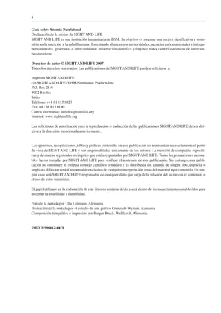 4
Guía sobre Anemia Nutricional
Declaración de la misión de SIGHT AND LIFE
SIGHT AND LIFE es una institución humanitaria de DSM. Su objetivo es asegurar una mejora significativa y soste-
nible en la nutrición y la salud humana, fomentando alianzas con universidades, agencias gubernamentales e intergu-
bernamentales, generando e intercambiando información científica y forjando redes científico-técnicas de intercam-
bio duraderas.
Derechos de autor © SIGHT AND LIFE 2007
Todos los derechos reservados. Las publicaciones de SIGHT AND LIFE pueden solicitarse a:
Imprenta SIGHT AND LIFE
c/o SIGHT AND LIFE / DSM Nutritional Products Ltd
P.O. Box 2116
4002 Basilea
Suiza
Teléfono: +41 61 815 8823
Fax: +41 61 815 8190
Correo electrónico: info@sightandlife.org
Internet: www.sightandlife.org
Las solicitudes de autorización para la reproducción o traducción de las publicaciones SIGHT AND LIFE deben diri-
girse a la dirección mencionada anteriormente.
Las opiniones, recopilaciones, tablas y gráficas contenidas en esta publicación no representan necesariamente el punto
de vista de SIGHT AND LIFE y son responsabilidad únicamente de los autores. La mención de compañías específi-
cas y de marcas registradas no implica que estén respaldadas por SIGHT AND LIFE. Todas las precauciones razona-
bles fueron tomadas por SIGHT AND LIFE para verificar el contenido de esta publicación. Sin embargo, esta publi-
cación no constituye ni estipula consejo científico o médico y es distribuida sin garantía de ningún tipo, explícita o
implícita. El lector será el responsable exclusivo de cualquier interpretación o uso del material aquí contenido. En nin-
gún caso será SIGHT AND LIFE responsable de cualquier daño que surja de la relación del lector con el contenido o
el uso de estos materiales.
El papel utilizado en la elaboración de este libro no contiene ácido y está dentro de los requerimientos establecidos para
asegurar su estabilidad y durabilidad.
Foto de la portada por Ulla Lohmann, Alemania
Ilustración de la portada por el estudio de arte gráfico Grenzach-Wyhlen, Alemania
Composición tipográfica e impresión por Burger Druck, Waldkirch, Alemania
ISBN 3-906412-44-X
081943_Guidebook_ES_Korr.qxp:Guidebook 23.06.2008 11:26 Uhr Seite 4
 