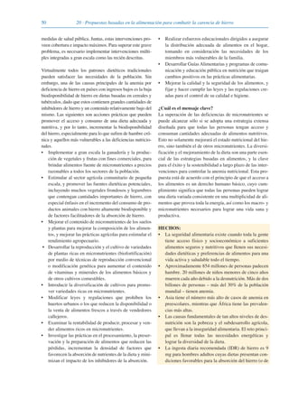 50 20 · Propuestas basadas en la alimentación para combatir la carencia de hierro
medidas de salud pública. Juntas, estas intervenciones pro-
veen cobertura e impacto máximos. Para superar este grave
problema, es necesario implementar intervenciones múlti-
ples integradas a gran escala como las recién descritas.
Virtualmente todos los patrones dietéticos tradicionales
pueden satisfacer las necesidades de la población. Sin
embargo, una de las causas principales de la anemia por
deficiencia de hierro en países con ingresos bajos es la baja
biodisponibilidad de hierro en dietas basadas en cereales y
tubérculos, dado que estos contienen grandes cantidades de
inhibidores de hierro y un contenido relativamente bajo del
mismo. Las siguientes son acciones prácticas que pueden
promover el acceso y consumo de una dieta adecuada y
nutritiva, y por lo tanto, incrementar la biodisponibilidad
del hierro, especialmente para lo que sufren de hambre cró-
nica y aquellos más vulnerables a las deficiencias nutricio-
nales.
• Implementar a gran escala la ganadería y la produc-
ción de vegetales y frutas con fines comerciales, para
brindar alimentos fuente de micronutrientes a precios
razonables a todos los sectores de la población.
• Estimular al sector agrícola comunitario de pequeña
escala, y promover las fuentes dietéticas potenciales,
incluyendo muchos vegetales frondosos y legumbres
que contengan cantidades importantes de hierro, con
especial énfasis en el incremento del consumo de pro-
ductos animales con hierro altamente biodisponible y
de factores facilitadores de la absorción de hierro.
• Mejorar el contenido de micronutrientes de los suelos
y plantas para mejorar la composición de los alimen-
tos, y mejorar las prácticas agrícolas para estimular el
rendimiento agropecuario.
• Desarrollar la reproducción y el cultivo de variedades
de plantas ricas en micronutrientes (biofortificación)
por medio de técnicas de reproducción convencional
o modificación genética para aumentar el contenido
de vitaminas y minerales de los alimentos básicos y
de otros cultivos comestibles.
• Introducir la diversificación de cultivos para promo-
ver variedades ricas en micronutrientes.
• Modificar leyes y regulaciones que prohíben los
huertos urbanos o los que reducen la disponibilidad o
la venta de alimentos frescos a través de vendedores
callejeros.
• Examinar la rentabilidad de producir, procesar y ven-
der alimentos ricos en micronutrientes.
• Investigar las prácticas en el procesamiento, la preser-
vación y la preparación de alimentos que reducen las
pérdidas, incrementan la densidad de factores que
favorecen la absorción de nutrientes de la dieta y mini-
mizan el impacto de los inhibidores de la absorción.
• Realizar esfuerzos educacionales dirigidos a asegurar
la distribución adecuada de alimentos en el hogar,
tomando en consideración las necesidades de los
miembros más vulnerables de la familia.
• Desarrollar Guías Alimentarias y programas de comu-
nicación y educación pública en nutrición que traigan
cambios positivos en las prácticas alimentarias.
• Mejorar la calidad y la seguridad de los alimentos, y
fijar y hacer cumplir las leyes y las regulaciones cre-
adas para el control de su calidad e higiene.
¿Cuál es el mensaje clave?
La superación de las deficiencias de micronutrientes se
puede alcanzar sólo si se adopta una estrategia extensa
diseñada para que todas las personas tengan acceso y
consuman cantidades adecuadas de alimentos nutritivos.
Esto no solamente mejorará el estado nutricional del hie-
rro, sino también el de otros micronutrientes. La diversi-
ficación y el mejoramiento de la dieta son una parte esen-
cial de las estrategias basadas en alimentos, y la clave
para el éxito y la sostenibilidad a largo plazo de las inter-
venciones para controlar la anemia nutricional. Esta pro-
puesta está de acuerdo con el principio de que el acceso a
los alimentos es un derecho humano básico, cuyo cum-
plimiento significa que todas las personas pueden lograr
una dieta variada consistente en una multiplicidad de ali-
mentos que provea toda la energía, así como los macro- y
micronutrientes necesarios para lograr una vida sana y
productiva.
HECHOS:
• La seguridad alimentaria existe cuando toda la gente
tiene acceso físico y socioeconómico a suficientes
alimentos seguros y nutritivos que llenen sus necesi-
dades dietéticas y preferencias de alimentos para una
vida activa y saludable todo el tiempo.
• Aproximadamente 854 millones de personas padecen
hambre. 20 millones de niños menores de cinco años
mueren cada año debido a la desnutrición. Más de dos
billones de personas – más del 30% de la población
mundial – tienen anemia.
• Asia tiene el número más alto de casos de anemia en
preescolares, mientras que África tiene las prevalen-
cias más altas.
• Las causas fundamentales de tan altos niveles de des-
nutrición son la pobreza y el subdesarrollo agrícola,
que llevan a la inseguridad alimentaria. El reto princi-
pal es llenar todas las necesidades energéticas y
lograr la diversidad de la dieta.
• La ingesta diaria recomendada (IDR) de hierro es 9
mg para hombres adultos cuyas dietas presentan con-
diciones favorables para la absorción del hierro (o de
081943_Guidebook_ES_Korr.qxp:Guidebook 23.06.2008 11:26 Uhr Seite 50
 