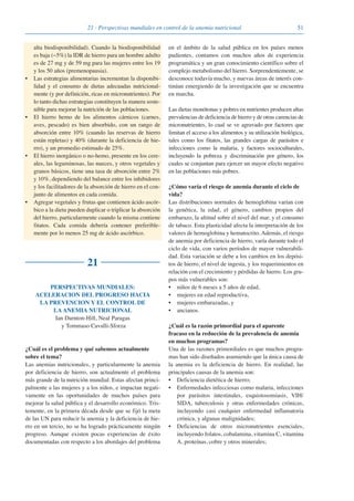 5121 · Perspectivas mundiales en control de la anemia nutricional
alta biodisponibilidad). Cuando la biodisponibilidad
es baja (~5%) la IDR de hierro para un hombre adulto
es de 27 mg y de 59 mg para las mujeres entre los 19
y los 50 años (premenopausia).
• Las estrategias alimentarias incrementan la disponibi-
lidad y el consumo de dietas adecuadas nutricional-
mente (y por definición, ricas en micronutrientes). Por
lo tanto dichas estrategias constituyen la manera soste-
nible para mejorar la nutrición de las poblaciones.
• El hierro hemo de los alimentos cárnicos (carnes,
aves, pescado) es bien absorbido, con un rango de
absorción entre 10% (cuando las reservas de hierro
están repletas) y 40% (durante la deficiencia de hie-
rro), y un promedio estimado de 25%.
• El hierro inorgánico o no-hemo, presente en los cere-
ales, las leguminosas, las nueces, y otros vegetales y
granos básicos, tiene una tasa de absorción entre 2%
y 10%, dependiendo del balance entre los inhibidores
y los facilitadores de la absorción de hierro en el con-
junto de alimentos en cada comida.
• Agregar vegetales y frutas que contienen ácido ascór-
bico a la dieta pueden duplicar o triplicar la absorción
del hierro, particularmente cuando la misma contiene
fitatos. Cada comida debería contener preferible-
mente por lo menos 25 mg de ácido ascórbico.
21
PERSPECTIVAS MUNDIALES:
ACELERACION DEL PROGRESO HACIA
LA PREVENCION Y EL CONTROL DE
LA ANEMIA NUTRICIONAL
Ian Darnton-Hill, Neal Paragas
y Tommaso Cavalli-Sforza
¿Cuál es el problema y qué sabemos actualmente
sobre el tema?
Las anemias nutricionales, y particularmente la anemia
por deficiencia de hierro, son actualmente el problema
más grande de la nutrición mundial. Estas afectan princi-
palmente a las mujeres y a los niños, e impactan negati-
vamente en las oportunidades de muchos países para
mejorar la salud pública y el desarrollo económico. Tris-
temente, en la primera década desde que se fijó la meta
de las UN para reducir la anemia y la deficiencia de hie-
rro en un tercio, no se ha logrado prácticamente ningún
progreso. Aunque existen pocas experiencias de éxito
documentadas con respecto a los abordajes del problema
en el ámbito de la salud pública en los países menos
pudientes, contamos con muchos años de experiencia
programática y un gran conocimiento científico sobre el
complejo metabolismo del hierro. Sorprendentemente, se
desconoce todavía mucho, y nuevas áreas de interés con-
tinúan emergiendo de la investigación que se encuentra
en marcha.
Las dietas monótonas y pobres en nutrientes producen altas
prevalencias de deficiencia de hierro y de otras carencias de
micronutrientes, lo cual se ve agravado por factores que
limitan el acceso a los alimentos y su utilización biológica,
tales como los fitatos, las grandes cargas de parásitos e
infecciones como la malaria, y factores socioculturales,
incluyendo la pobreza y discriminación por género, los
cuales se conjuntan para ejercer un mayor efecto negativo
en las poblaciones más pobres.
¿Cómo varía el riesgo de anemia durante el ciclo de
vida?
Las distribuciones normales de hemoglobina varían con
la genética, la edad, el género, cambios propios del
embarazo, la altitud sobre el nivel del mar, y el consumo
de tabaco. Esta plasticidad afecta la interpretación de los
valores de hemoglobina y hematocrito. Además, el riesgo
de anemia por deficiencia de hierro, varía durante todo el
ciclo de vida, con varios períodos de mayor vulnerabili-
dad. Esta variación se debe a los cambios en los depósi-
tos de hierro, el nivel de ingesta, y los requerimientos en
relación con el crecimiento y pérdidas de hierro. Los gru-
pos más vulnerables son:
• niños de 6 meses a 5 años de edad,
• mujeres en edad reproductiva,
• mujeres embarazadas, y
• ancianos.
¿Cuál es la razón primordial para el aparente
fracaso en la reducción de la prevalencia de anemia
en muchos programas?
Una de las razones primordiales es que muchos progra-
mas han sido diseñados asumiendo que la única causa de
la anemia es la deficiencia de hierro. En realidad, las
principales causas de la anemia son:
• Deficiencia dietética de hierro;
• Enfermedades infecciosas como malaria, infecciones
por parásitos intestinales, esquistosomiasis, VIH/
SIDA, tuberculosis y otras enfermedades crónicas,
incluyendo casi cualquier enfermedad inflamatoria
crónica, y algunas malignidades;
• Deficiencias de otros micronutrientes esenciales,
incluyendo folatos, cobalamina, vitamina C, vitamina
A, proteínas, cobre y otros minerales;
081943_Guidebook_ES_Korr.qxp:Guidebook 23.06.2008 11:26 Uhr Seite 51
 