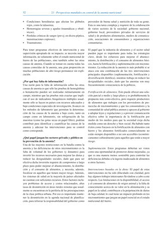 52 21 · Perspectivas mundiales en control de la anemia nutricional
• Condiciones hereditarias que afectan los glóbulos
rojos, como la talasemia;
• Hemorragias severas y agudas (traumáticas y obsté-
tricas);
• Perdidas crónicas de sangre (por ej. en úlcera péptica,
menstruaciones copiosas);
• Traumatismo;
Para tener programas efectivos de intervención y una
supervisión apropiado de su impacto, se necesita mayor
información, no solamente sobre el estado nutricional de
hierro de las poblaciones, sino también sobre las otras
causas de anemia. Cuando se toman en cuenta todas las
causas conocidas de la anemia, una gran proporción en
muchas poblaciones de alto riesgo permanece sin expli-
cación.
¿Por qué hay falta de información?
Una razón para la falta de información sobre las otras
causas de anemia es que sólo las pruebas de hemoglobina
o hematocrito pueden ser realizadas rutinariamente en
campo, mientras que las pruebas más exactas que impli-
can el uso de indicadores bioquímicos múltiples usual-
mente sólo se hacen en países con recursos adecuados y
bajo condiciones especiales de investigación. Avances en
los métodos de laboratorio que permitan la determina-
ción de las causas de la anemia a bajo costo, tanto en
campo como en laboratorio, sin refrigeración de las
muestras (como las gotas secas en papel filtro), podrían
contribuir para identificar y cuantificar las causas de la
anemia y adecuar las intervenciones para su control
como corresponde.
¿Qué papel juegan los sectores privado y público en
la prevención de la anemia?
Una de las mayores restricciones en la batalla contra la
anemia y las deficiencias de otros micronutrientes es la
falta de voluntad de los gobiernos (y donantes) para
invertir los recursos necesarios para mejorar las dietas y
reducir las desigualdades sociales, dado que para ser
efectiva dicha inversión requiere de compromiso a largo
plazo para poder mejorar el abastecimiento, la distribu-
ción y el consumo de alimentos, y necesita, además,
focalizar en aquellos que tienen mayor riesgo. Además,
los sistemas de salud en la mayoría de países afectados
no cuentan con suficientes recursos. Estos factores inclu-
yen problemas de acceso y costos relacionados, altas
tasas de desnutrición en áreas rurales remotas que usual-
mente se encuentran en la periferia de las preocupaciones
de la clase política urbana. Por eso es importante mante-
ner la desnutrición en la agenda nacional de planifica-
ción, para reforzar la responsabilidad del gobierno como
proveedor de buena salud y nutrición de toda su gente.
Esta es una tarea compleja y requiere de la colaboración
de varios sectores de la sociedad: gobierno nacional,
gobierno local, proveedores privados de servicios de
salud y de productos alimentarios, medios de comunica-
ción, asociaciones de consumidores y organizaciones
comunitarias.
El papel que la industria de alimentos y el sector salud
pueden jugar es importante para todas las estrategias
clave, desde los esfuerzos para mejorar el abasteci-
miento, la distribución y el consumo de alimentos bási-
cos, hasta la fortificación y suplementación con micronu-
trientes. La reducción de la anemia es más probable si se
ataca con una combinación de las tres intervenciones
principales disponibles (suplementación, fortificación y
diversificación dietética), mientras trabaja en reducir las
desigualdades sociales, dado que las anemias son muy
frecuentemente consecuencia de la pobreza.
Fortificación de alimentos: Esto puede ofrecer una solu-
ción parcial a medio y largo plazo y es probablemente la
propuesta más costo-efectiva, pero requiere productores
de alimentos que trabajen con los proveedores de pre-
mezclas de micronutrientes y que los consumidores y la
comunidad de salud pública animen y apoyen al gobierno
a adoptar leyes y regulaciones y a proveer comunicación
efectiva sobre la importancia de la fortificación por
medio de los medios para que la sociedad exija dicha
medida como un derecho y bien social. Ha habido tanto
éxitos como fracasos en la fortificación de alimentos con
hierro y los alimentos fortificados comercialmente no
están siempre disponibles o no son accesibles (económi-
camenteo culturalmente) para aquellos que están a mayor
riesgo.
Suplementación: Estos programas deberían ser vistos
como una oportunidad de promover dietas mejoradas, ya
que es una manera menos sostenible para controlar las
deficiencias debidas a la ingesta inadecuada de alimentos
u otros factores.
Intervenciones basadas en la dieta: El papel de estas
intervenciones no ha sido dilucidado con claridad, pero
hay algunos trabajos interesantes llevándose a cabo a este
respecto. Las limitaciones en la disponibilidad, el acceso
y el consumo de alimentos de origen animal y la falta de
conocimiento acerca de su valor en la alimentación y su
papel en la salud, contribuyen a la perpetuación de dietas
de baja calidad, lo cual tiene un impacto profundo en los
micronutrientes que juegan un papel esencial en el estado
nutricional del hierro.
081943_Guidebook_ES_Korr.qxp:Guidebook 23.06.2008 11:26 Uhr Seite 52
 