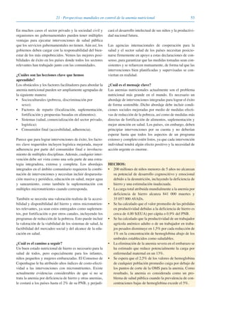 5321 · Perspectivas mundiales en control de la anemia nutricional
En muchos casos el sector privado y la sociedad civil y
organismos no gubernamentales pueden tener múltiples
ventajas para ejecutar intervenciones de salud pública
que los servicios gubernamentales no tienen. Aún así, los
gobiernos deben cargar con la responsabilidad del bien-
estar de los más empobrecidos. Vemos las mejores posi-
bilidades de éxito en los países donde todos los sectores
relevantes han trabajado junto con las comunidades.
¿Cuáles son las lecciones clave que hemos
aprendido?
Los obstáculos y los factores facilitadores para abordar la
anemia nutricional pueden ser ampliamente agrupadas de
la siguiente manera:
• Socioculturales (pobreza, discriminación por
sexo);
• Factores de reparto (focalización, suplementación,
fortificación y propuestas basadas en alimentos);
• Sistemas (salud, comercialización del sector privado,
logística);
• Consumidor final (accesibilidad, adherencia).
Parece que para lograr intervenciones de éxito, los facto-
res clave requeridos incluyen logística mejorada, mayor
adherencia por parte del consumidor final e involucra-
miento de múltiples disciplinas. Además, cualquier inter-
vención debe ser vista como una sola parte de una estra-
tegia integradora, extensa y completa. Los abordajes
integrados en el ámbito comunitario requieren la combi-
nación de intervenciones y necesitan incluir desparasita-
ción masiva y periódica, educación en salud, mejor agua
y saneamiento, como también la suplementación con
múltiples micronutrientes cuando corresponda.
También se necesita una valoración realista de la accesi-
bilidad y disponibilidad del hierro y otros micronutrien-
tes relevantes, ya sean estos entregados como suplemen-
tos, por fortificación o por otros canales, incluyendo los
programas de reducción de la pobreza. Esto puede incluir
la valoración de la viabilidad de los sistemas de salud, la
factibilidad del mercadeo social y del alcance de la edu-
cación en salud.
¿Cuál es el camino a seguir?
Un buen estado nutricional de hierro es necesario para la
salud de todos, pero especialmente para los infantes,
niños pequeños y mujeres embarazadas. El Consenso de
Copenhague le ha atribuido altos índices de costo-efecti-
vidad a las intervenciones con micronutrientes. Existe
actualmente evidencias considerables de que si no se
trata la anemia por deficiencia de hierro y otras anemias,
le costará a los países hasta el 2% de su PNB, y perjudi-
cará el desarrollo intelectual de sus niños y la productivi-
dad nacional futura.
Las agencias internacionales de cooperación para la
salud y el sector salud de los países necesitan posicio-
narse firmemente en apoyo a estas declaraciones de con-
senso, para garantizar que las medidas tomadas sean con-
sistentes y se refuercen mutuamente, de forma tal que las
intervenciones bien planificadas y supervisadas se con-
viertan en realidad.
¿Cuál es el mensaje clave?
Las anemias nutricionales actualmente son el problema
nutricional más grande en el mundo. Es necesario un
abordaje de intervenciones integradas para lograr el éxito
de forma sostenible. Dicho abordaje debe incluir condi-
ciones sociales mejoradas por medio de medidas efecti-
vas de reducción de la pobreza, así como de medidas más
directas de fortificación de alimentos, suplementación y
mejor atención en salud. Los países, sin embargo, deben
principiar intervenciones por su cuenta y no deberían
esperar hasta que todos los aspectos de un programa
extenso y completo estén listos, ya que cada intervención
individual tendrá algún efecto positivo y la necesidad de
acción urgente es enorme.
HECHOS:
• 200 millones de niños menores de 5 años no alcanzan
su potencial de desarrollo cognoscitivo y emocional
debido a la desnutrición, incluyendo la deficiencia de
hierro y una estimulación inadecuada.
• La carga total atribuida mundialmente a la anemia por
deficiencia de hierro alcanza 841 000 muertes y
35 057 000 AVADs.
• Se ha calculado que el valor promedio de las pérdidas
en productividad debidas a la deficiencia de hierro es
cerca de 4.00 $(EUA) per cápita o 0,9% del PNB.
• Se ha calculado que la productividad de un trabajador
agrícola anémico adulto o de un trabajador en traba-
jos pesados disminuye en 1,5% por cada reducción de
1% en la concentración de hemoglobina abajo de los
umbrales establecidos como saludables.
• La eliminación de la anemia severa en el embarazo se
ha estimado que reduce potencialmente la carga por
enfermedad maternal en un 13%.
• Se espera que el 2,5% de los valores de hemoglobina
de cualquier población promedio caiga por debajo de
los puntos de corte de la OMS para la anemia. Como
resultado, la anemia es considerada como un pro-
blema de salud pública cuando la prevalencia de con-
centraciones bajas de hemoglobina excede el 5%.
081943_Guidebook_ES_Korr.qxp:Guidebook 23.06.2008 11:26 Uhr Seite 53
 