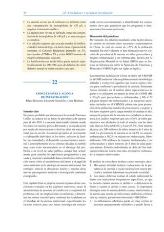 54 22 · Conclusiones y agenda de investigación
• La anemia severa en el embarazo es definida como
una concentración de hemoglobina de <70 g/L y
requiere tratamiento médico.
• La anemia muy severa es definida como una concen-
tración de hemoglobina de <40 g/L y es una emergen-
cia médica.
• Los cálculos sugieren que a escala mundial la fortifica-
ción de la harina de trigo con hierro tiene el potencial de
aumentar el Cociente Intelectual promedio en 5%,
incrementar el PNB en 2% y evitar 60 000 muertes de
mujeres embarazadas cada año.
• La fortificación con ácido fólico puede reducir signi-
ficativamente los 200 000 casos de defectos de cierre
del tubo neural en recién nacidos cada año.
22
CONCLUSIONES Y AGENDA
DE INVESTIGACIÓN
Klaus Kraemer, Elisabeth Stoecklin y Jane Badham
Introducción
No parece probable que alcancemos la meta de Naciones
Unidas de reducir en un tercio la prevalencia de anemia
para el año 2010. La anemia nutricional continúa siendo
frecuente en muchos países del mundo y su erradicación
por medio de intervenciones efectivas debe ser una prio-
ridad para la acción. La anemia perjudica el crecimiento
y el desarrollo individual de los niños, así como la fami-
lia, la comunidad y el desarrollo socioeconómico nacio-
nal. Lamentablemente en las últimas décadas ha habido
muy poco éxito documentado en el abordaje del pro-
blema a un nivel de salud pública, aunque hay actual-
mente gran cantidad de experiencia programática y una
vasta y creciente cantidad de datos científicos e informa-
ción nueva sobre el metabolismo del hierro y el papel de
otros nutrientes en la etiología de anemia nutricional. Sin
embargo, todavía se desconoce mucho y muchas áreas
nuevas que requieren atención e investigación continuan
emergiendo.
Este capítulo final se propone resumir algunas de las con-
clusiones relatadas en los capítulos anteriores, atraer la
atención hacia la ausencia de cambio en la magnitud del
problema y de sus implicaciones económicas, y determi-
nar los puntos cruciales para continuar hacia adelante en
el abordaje de la anemia nutricional, especificando los
factores críticos para una futura investigación relacio-
nada con los micronutrientes, e identificando los compo-
nentes clave que garanticen que los programas e inter-
venciones funcionen realmente.
Dimensión del problema
Previamente, los cálculos mundiales sobre la prevalencia
de anemia no incluían datos nacionales representativos
de China, lo cual da cuenta de ~20% de la población
mundial. En este volumen se han divulgado nuevos cál-
culos de prevalencia de anemia en niños preescolares y
mujeres embarazadas y no embarazadas, hechos por la
Organización Mundial de la Salud (OMS) para su Sis-
tema de Información sobre la Nutrición de Vitaminas y
Minerales (VMNSIS, por sus siglas en inglés).
Las encuestas incluidas en la base de datos del VMNSIS
de la OMS midieron la hemoglobina usando metodología
estándar y excluyeron aquellos que usaron signos clíni-
cos para confirmar la prevalencia de anemia. Solamente
fueron incluidos en el análisis datos representativos de
países y se utilizaron los puntos de corte de la OMS (Hb
<110 g/L para preescolares y embarazadas, y Hb <120
g/L para mujeres no embarazadas). Las encuestas nacio-
nales incluidas en el VMNSIS cubren una gran propor-
ción de la población mundial de preescolares y mujeres y
los datos sugieren que la carga mundial de anemia es alta,
aunque la proporción de anemia severa todavía se desco-
noce. Los análisis sugieren que casi el 50% de niños pre-
escolares son afectados en todo el mundo, con las tasas
más altas en África (64.6%) y Asia (47.7%). Este número
alcanza casi 300 millones de niños menores de 5 años de
edad. La prevalencia de anemia es de 41,8% en mujeres
embarazadas y 30,2% en mujeres no embarazadas. Mun-
dialmente, 818 millones de mujeres (embarazadas y no
embarazadas) y niños menores de 5 años de edad pade-
cen anemia. Estudios individuales de Asia del Sur indi-
can prevalencias mucho más altas en mujeres embaraza-
das y mujeres adolescentes.
El análisis de estos datos produce cuatro mensajes clave:
1. Más países deberían realizar evaluaciones de la pre-
valencia de anemia a escala nacional con mayor pre-
cisión y también determinar su grado de severidad.
2. Los países deberían evaluar el estado nutricional de
hierro con indicadores bioquímicos específicos, ya que
es incierto cuánta anemia es debida a la deficiencia de
hierro y cuanta es debida a otras causas. Es importante
distinguir entre la anemia debida a causas nutricionales y
la anemia que resulta de infecciones endémicas crónicas
(por ej. malaria, parasitismo intestinal y VIH/SIDA).
3. La inflamación subclínica puede ser muy común en
personas aparentemente saludables, y puede llevar a
081943_Guidebook_ES_Korr.qxp:Guidebook 23.06.2008 11:26 Uhr Seite 54
 