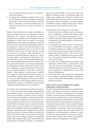 5522 · Conclusiones y agenda de investigación
una clasificación errónea de anemia y a la sobreesti-
mación del problema.
4. Se requiere más evaluación comparativa de las venta-
jas y desventajas de métodos disponibles actualmente
para medir el estado nutricional de hierro (ferritina,
RsTf, e indicadores de infección/inflamación) para
reducir los costos de estos análisis sin sacrificar su
exactitud.
Durante mucho tiempo se ha asociado la debilidad y la
fatiga del síndrome anémico con deficiencia de hierro
únicamente. Sin embargo, investigaciones recientes
señalan efectos funcionales que hacen presencia antes de
establecerse el cuadro clínico de anemia. Los estudios
longitudinales no advierten que la deficiencia crónica de
hierro en la infancia retarda permanentemente el desarro-
llo cognoscitivo, motriz y emocional-social. Esto es una
preocupación especialmente grave ya que más de 200
millones de niños menores de 5 años de edad, viviendo
casi todos en Asia del Sur y África Subsahariana, no
alcanzaron su desarrollo potencial cognoscitivo y socioe-
mocional debido a la desnutrición, incluyendo la defi-
ciencia de hierro y yodo, y una estimulación inadecuada.
Estos niños probablemente fracasan en los estudios, pier-
den su potencial de ingresos, y por lo tanto, permanecen
en la trampa de la pobreza. Existe consenso entre cientí-
ficos, académicos y agencias de Naciones Unidas sobre
la que prioridad imperativa de prevenir la anemia en
infantes y niños pequeños a escala nacional y mundial,
por el riesgo de subdesarrollo intelectual asociado con
este problema. También debe preocupar el hecho que a
los 6 meses de edad típicamente sólo cerca del 50% de
los requerimientos de hierro pueden obtenerse de la lac-
tancia materna exclusiva, lo cual señala una necesidad de
suplementar tempranamente en todos los infantes.
En el pasado, las consecuencias de la deficiencia de hie-
rro y de la anemia han sido tratadas primordialmente
como problema médico, sin hacer ningún énfasis en las
consecuencias mentales y económicas de estas condicio-
nes. Es un hecho que la ganancia económica por la reduc-
ción de cualquier deficiencia de micronutrientes pro-
viene tanto de la reducción de costos como de una mayor
productividad en el trabajo físico y mental. Esto incluye
menos muertes, costos más bajos en la atención de la
salud, menos morbilidad, mejoría en la productividad, y
beneficios intergeneracionales mediados por una mejor
salud. Está claro que la anemia en todos los estadios del
ciclo de vida está asociada con una carga de salud signi-
ficativa y que tiene un impacto negativo potencialmente
grande sobre la productividad y por lo tanto también pro-
duce pérdidas en el ingreso económico y en el Producto
Bruto de una nación (PNB), lo cual se ha estimado en 50
billones de dólares por año. La pérdida per cápita total
debida tanto a pérdidas por efectos de la anemia en la
productividad del trabajo físico como en el área cognos-
citiva llega a billones anualmente, y es particularmente
considerable cuando se compara con los costos modestos
de reducir la prevalencia de anemia nutricional.
Se han derivado cinco hallazgos clave del análisis:
1. Las intervenciones con hierro en adultos han aumen-
tado el rendimiento económico del trabajo manual
liviano en 5% y del trabajo manual pesado en 17%.
2. Se puede inferir que la anemia reduce potencialmente
las ganancias de los adultos (debido a sus efectos cog-
noscitivos) en 2,5%.
3. La fortificación con hierro es una de las intervencio-
nes de salud pública más atractivas, según el costo
por AVAD recuperado o los índices de costo-benefi-
cio. El costo por persona por año de un programa de
fortificación está entre 0,10 $ y 1,00 $, con un costo
beneficio entre 1:6 (beneficios físicos para los adul-
tos) y 1:9 (cuando se incluyen los beneficios cognos-
citivos para los niños).
4. Los costos de la suplementación por persona están
alrededor de 2,00 $–5,00 $, lo cual resulta ser cinco
veces más caro que la fortificación en términos de
AVADs recuperados. Se ha de resaltar que los resulta-
dos de programas de suplementación a gran escala
han sido desalentadores.
5. Es necesario hacer más investigación urgentemente
para cuantificar la pérdida económica atribuible al
retraso en el desarrollo mental debido a la anemia por
deficiencia de hierro.
Puntos críticos en la investigación de la anemia
relacionada con micronutrientes
No existe solución fácil para terminar con el flagelo de la
anemia. La etiología de la anemia es compleja y multi-
factorial. Por lo tanto, la administración de múltiples
vitaminas y minerales parece estar indicada en la preven-
ción de la anemia nutricional, así como el mejoramiento
general de la nutrición y la salud. El reto es crear combi-
naciones óptimas de micronutrientes que trabajen bien y
a ser posible sinérgicamente en forma conjunta. Ninguna
intervención por sí sola va a revertir o prevenir la anemia
en la población. Sin embargo, todavía existe limitación
de información científica acerca de la efectividad de las
formulaciones con micronutrientes múltiples en la pre-
vención de la anemia nutricional. Además, los hallazgos
de estos estudios clínicos siguen siendo controvertidos y
algunos necesitan ser interpretados con cuidado.
081943_Guidebook_ES_Korr.qxp:Guidebook 23.06.2008 11:26 Uhr Seite 55
 