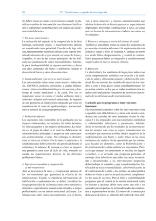 56 22 · Conclusiones y agenda de investigación
Se deben tomar en cuenta varios factores cuando se pla-
nifican estudios de intervención con alimentos fortifica-
dos o suplementos en poblaciones con estados de salud y
nutrición deficientes:
1. Factores nutricionales
La evaluación del impacto de la composición de la dieta
habitual, incluyendo micro- y macronutrientes debería
ser considerada como prioridad. Una dieta de baja cali-
dad, frecuentemente monótona debido a una ingesta limi-
tada de alimentos de origen animal, así como de frutas y
vegetales, es una de las causas principales de las defi-
ciencias simultaneas de varios micronutrientes. Además,
la poca biodisponibilidad de algunos nutrientes y dietas
con altos contenidos de fitatos y polifenoles limitan la
absorción de hierro y otros elementos traza.
2. Salud ambiental y factores no nutricionales
Las enfermedades infecciosas como malaria, tuberculo-
sis, VIH/SIDA, parásitos intestinales, y ciertas inflama-
ciones crónicas también contribuyen a la anemia y dete-
rioran el estado nutricional y de salud. Por eso es
importante tomar en cuenta el medio ambiente total y
controlar cualquier enfermedad subyacente. Se requiere
de una propuesta de intervención integrada que tome en
consideración el contexto epidemiológico, socioeconó-
mico y cultural de cada grupo poblacional.
3. Población objetivo
Los segmentos más vulnerables de la población son las
mujeres embarazadas, las lactantes, los niños lactantes,
los niños pequeños y las mujeres adolescentes. La infan-
cia es el grupo de edad en el cual las deficiencias de
micronutrientes principian y progresan con consecuen-
cias potencialmente severas. Sin embargo, la desnutri-
ción se inicia en el útero. Por lo tanto, la nutrición y la
salud adecuadas deberían recibir alta prioridad durante el
embarazo y la infancia. El mensaje es claro: se requiere
una propuesta para todo el ciclo de vida, tomando en
cuenta los requerimientos diversos de las diferentes
poblaciones blanco.
4. Ingesta recomendada y composición
de micronutrientes
Aún se desconocen la dosis y composición optimas de
los micronutrientes que garanticen la eficacia de las
intervenciones. Cuando se planifican intervenciones de
fortificación o suplementación, se deben considerar los
riesgos potenciales de las interacciones entre nutrientes y
alimentos, especialmente cuando están dirigidos a grupos
poblacionales con un estado nutricional deficiente. Las
interacciones entre varios micronutrientes (por ej. hierro,
zinc y otros minerales, y factores antinutricionales que
inhiben la absorción de hierro) parecen ser especialmente
importantes. Diferentes combinaciones y dosis, así como
nuevas formas de micronutrientes todavía necesitan ser
investigadas.
5. Reparto y entregas a través del sistema de salud
También es importante tomar en cuenta los programas de
prevención existentes, tal como el de suplementación con
grandes (“mega”) dosis de vitamina A, tabletas de hierro
con ácido fólico, desparasitación, y control de malaria.
Estos programas deben ser integrados y cuidadosamente
supervisados en nuevos ensayos clínicos.
6. Duración
La efectividad y los resultados de largo plazo todavía no
están completamente definidos con relación a la nutri-
ción, la salud y el bienestar general, y deben recibir prio-
ridad. En este sentido, las variables de interés de los estu-
dios a corto y largo plazo varían considerablemente. Se
necesitan estudios en los que se midan resultados funcio-
nales como indicadores verdaderos de los efectos funcio-
nales de las deficiencias de micronutrientes.
Haciendo que los programas e intervenciones
funcionen
El conocimiento científico sobre las intervenciones se ha
expandido más allá del hierro y ahora está siendo consi-
derada una cantidad de otros nutrientes (como la vita-
mina A y los preparados con macronutrientes múltiples)
y enfermedades infecciosas y parasitarias. Además,
ahora es reconocido que los resultados de las intervencio-
nes no siempre son como se espera: consideremos los
resultados que muestran posibles efectos negativos de la
suplementación con hierro y acido fólico en las áreas
endémicas de malaria. Se ha aprendido que las estrate-
gias basadas en alimentos, como la biofortificación y
diversificación de la dieta también son importantes. Pare-
cería que aunque frecuentemente se enfatiza un ángulo
específico, o se defiende una propuesta particular, el
mensaje clave debería ser que todas las causas reconoci-
das y documentadas y las intervenciones propuestas
deben trabajar en conjunto, y que la suplementación, for-
tificación en todas su modalidades, la biofortificación, la
diversificación de la dieta, y las medidas de salud pública
deben ser vistas y puestas en práctica como complemen-
tos las unas de las otras. Para el éxito y sostenibilidad de
programas para el control de la anemia nutricional, todos
los factores y opciones deben verse como uno solo y ser
ajustados para responder de forma adecuada a las condicio-
nes y requerimientos locales. El control de la anemia por
deficiencia de hierro es diferente del control de otras defi-
081943_Guidebook_ES_Korr.qxp:Guidebook 23.06.2008 11:26 Uhr Seite 56
 