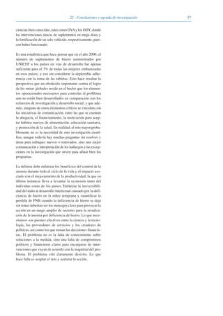 5722 · Conclusiones y agenda de investigación
ciencias bien conocidas, tales como DVAy los DDY, donde
las intervenciones únicas de suplementos en mega dosis y
la fortificación de un solo vehículo, respectivamente, pare-
cen haber funcionado.
Es una estadística que hace pensar que en el año 2000, el
número de suplementos de hierro suministrados por
UNICEF a los países en vías de desarrollo fue apenas
suficiente para el 3% de todas las mujeres embarazadas
en esos países; y eso sin considerar la deplorable adhe-
rencia con la toma de las tabletas. Esto hace resaltar la
perspectiva que un obstáculo importante contra el logro
de las metas globales reside en el hecho que los elemen-
tos operacionales necesarios para controlar el problema
aun no están bien desarrollados en comparación con los
esfuerzos de investigación y desarrollo social, y que ade-
más, ninguno de estos elementos críticos se vinculan con
las iniciativas de comunicación, entre las que se cuentan
la abogacía, el financiamiento, la motivación para acep-
tar hábitos nuevos de alimentación, educación sanitaria,
y promoción de la salud. En realidad, el reto mayor proba-
blemente no es la necesidad de más investigación cientí-
fica, aunque todavía hay muchas preguntas sin resolver y
áreas para enfoques nuevos o renovados, sino una mejor
comunicación e interpretación de los hallazgos y las excep-
ciones en la investigación que sirven para afinar bien los
programas.
La defensa debe enfatizar los beneficios del control de la
anemia durante todo el ciclo de la vida y el impacto aso-
ciado con el mejoramiento de la productividad, la que en
última instancia lleva a levantar la economía tanto del
individuo como de los países. Enfatizar la irreversibili-
dad del daño al desarrollo intelectual causado por la defi-
ciencia de hierro en la niñez temprana y cuantificar la
perdida de PNB cuando la deficiencia de hierro se deja
sin tratar deberían ser los mensajes clave para provocar la
acción en un rango amplio de sectores para la erradica-
ción de la anemia por deficiencia de hierro. Lo que nece-
sitamos son puentes efectivos entre la ciencia y la tecno-
logía, los proveedores de servicios y los creadores de
políticas, así como los que toman las decisiones financie-
ras. El problema no es la falta de conocimiento sobre
soluciones a la medida, sino una falta de compromisos
políticos y financieros claros para encargarse de inter-
venciones que vayan de acuerdo con la magnitud del pro-
blema. El problema está claramente descrito. Lo que
hace falta es aceptar el reto y acelerar la acción.
081943_Guidebook_ES_Korr.qxp:Guidebook 23.06.2008 11:26 Uhr Seite 57
 