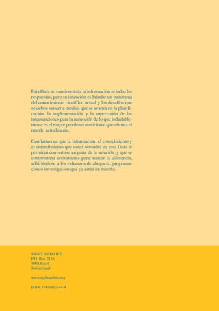 EsEstata GGuíuíaa nono contcontieneiene todatoda lala ininfoformaciónrmación nini totoddasas laslas
rerespspuestuestaas,s, perperoo susu iintenciónntención eses brbrindindarar uunn papanornoraamama
ddelel conociconocimimiententoo cientícientífficoico acactutualal yy llooss desadesafíofíoss qquuee
sese ddebeneben vencevencerr aa memeddiidada qqueue sese aavanvanzaza eenn lala pplalanifnifii--
ccacación,ión, lala iimmplplementementaciónación yy lala ssupupervisiónervisión dede llaass
inintertervencivencionesones parparaa lala reduccióreducciónn ddee lolo qquuee indudindudabablele--
memenntete eses elel mayormayor problproblemaema nunutriciotricionanall ququee aaffrorontanta eell
munmundodo actactuaualmlmentente.e.
CoConnfifiamosamos enen queque lala informacióinformación,n, eell conoconoccimimientoiento yy
eell enenttendimendimiientoento queque usustedted obobtendtendrárá ddee eestasta GGuíauía lele
ppermermiitantan convertconvertiirsrsee enen parteparte dede lala ssoluolución,ción, yy queque sese
ccomomprpromeometata acactitivamvamententee parapara mmaarcarrcar llaa difdiferereenciancia,,
aadhdhiiririéndoseéndose aa loslos esesfuerzosfuerzos dede ababoogacíagacía,, prprogograrammaa--
ccióiónn oo investinvestiigagaciciónón queque yaya estánestán enen marmarcchhaa..
SSIIGHGHTT AANDND LLIFEIFE
PP.O.O.. BBoxox 21121166
44002002 BaBasselel
SSwwitzitzeerlarlandnd
wwwww.w.ssightandlightandliife.ofe.orrgg
IISSBNBN 3-3-906490641212-4-44-4-XX
081943_US_Anemia_Guidebook_ES.qxp:Guidebook_Umschlag 26.06.2008 8:18 Uhr Seite 1
 