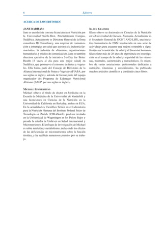 6 Editores
ACERCA DE LOS EDITORES
JANE BADHAM
Jane es una dietista con una licenciatura en Nutrición por
la Universidad North-West, Potchefstroom Campus,
Sudáfrica. Actualmente es Directora General de la firma
consultora JB Consultancy, una empresa de comunica-
ción y estrategias en salud que asesora a la industria far-
macéutica, la industria de alimentos, organizaciones
humanitarias y medios de comunicación. Jane es también
directora ejecutiva de la iniciativa 5-a-Day for Better
Health [5 veces al día para una mejor salud] en
Sudáfrica, que promueve el consumo de frutas y vegeta-
les. Ella forma parte del Consejo de Directores de la
Alianza Internacional de Frutas y Vegetales (FIABA, por
sus siglas en inglés), además de formar parte del equipo
organizador del Programa de Liderazgo Nutricional
Africano (ANLP, por sus siglas en inglés).
MICHAEL ZIMMERMANN
Michael obtuvo el título de doctor en Medicina en la
Escuela de Medicina de la Universidad de Vanderbilt y
una licenciatura en Ciencias de la Nutrición en la
Universidad de California en Berkeley, ambas en EUA.
En la actualidad es Científico Sénior en el Laboratorio
para la Nutrición Humana del Instituto Federal Suizo de
Tecnología en Zúrich (ETH-Zúrich), profesor invitado
en la Universidad de Wageningen en los Países Bajos y
preside la cátedra de Unilever en Salud Internacional y
Micronutrientes. El enfoque de investigación de Michael
es sobre nutrición y metabolismo, incluyendo los efectos
de las deficiencias de micronutrientes sobre la función
tiroidea, y ha recibido numerosos premios por su traba-
jo.
KLAUS KRAEMER
Klaus obtuvo su doctorado en Ciencias de la Nutrición
en la Universidad de Giessen, Alemania. Actualmente es
el Secretario General de SIGHT AND LIFE, una inicia-
tiva humanitaria de DSM involucrada en una serie de
actividades para asegurar una mejora sostenible y signi-
ficativa en la nutrición, la salud y el bienestar humanos.
Klaus tiene más de 20 años de experiencia en investiga-
ción en el campo de la salud y seguridad de las vitami-
nas, minerales, carotenoides y nutracéuticos. Es miem-
bro de varias asociaciones profesionales dedicadas a
nutrición, vitaminas y antioxidantes, ha publicado
muchos artículos científicos y coeditado cinco libros.
081943_Guidebook_ES_Korr.qxp:Guidebook 23.06.2008 11:26 Uhr Seite 6
 