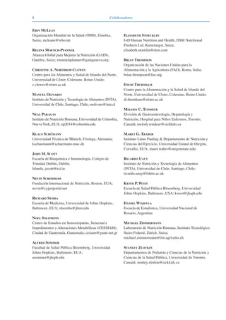 8 Colaboradores
ERIN MCLEAN
Organización Mundial de la Salud (OMS), Ginebra,
Suiza; mcleane@who.int
REGINA MOENCH-PFANNER
Alianza Global para Mejorar la Nutrición (GAIN),
Ginebra, Suiza; rmoenchpfanner@gaingeneva.org;
CHRISTINE A. NORTHROP-CLEWES
Centro para los Alimentos y Salud de Irlanda del Norte,
Universidad de Ulster, Coleraine, Reino Unido;
c.clewes@ulster.ac.uk
MANUEL OLIVARES
Instituto de Nutrición y Tecnología de Alimentos (INTA),
Universidad de Chile, Santiago, Chile; molivare@inta.cl
NEAL PARAGAS
Instituto de Nutrición Humana, Universidad de Columbia,
Nueva York, EUA; np2014@columbia.edu
KLAUS SCHÜMANN
Universidad Técnica de Múnich, Frisinga, Alemania;
kschuemann@schuemann-muc.de
JOHN M. SCOTT
Escuela de Bioquímica e Inmunología, Colegio de
Trinidad Dublín, Dublín,
Irlanda; jscott@tcd.ie
NEVIN SCRIMSHAW
Fundación Internacional de Nutrición, Boston, EUA;
nevin@cyperportal.net
RICHARD SEMBA
Escuela de Medicina, Universidad de Johns Hopkins,
Baltimore, EUA; rdsemba@jhmi.edu
NOEL SOLOMONS
Centro de Estudios en Sensoriopatías, Senectud e
Impedimentos y Alteraciones Metabólicas (CESSIAM),
Ciudad de Guatemala, Guatemala; cesiam@guate.net.gt
ALFRED SOMMER
Facultad de Salud Pública Bloomberg, Universidad
Johns Hopkins, Baltimore, EUA;
asommer@jhsph.edu
ELISABETH STOECKLIN
I+D Human Nutrition and Health, DSM Nutritional
Products Ltd, Kaiseraugst, Suiza;
elisabeth.stoeklin@dsm.com
BRIAN THOMPSON
Organización de las Naciones Unidas para la
Alimentación y la Agricultura (FAO), Roma, Italia;
brian.thompson@fao.org
DAVID THURNHAM
Centro para la Alimentación y la Salud de Irlanda del
Norte, Universidad de Ulster, Coleraine, Reino Unido;
di.thurnham@ulster.ac.uk
MELODY C. TONDEUR
División de Gastroenterología, Hepatología y
Nutrición, Hospital para Niños Enfermos, Toronto,
Canadá; melody.tondeur@sickkids.ca
MARET G. TRABER
Instituto Linus Pauling & Departamento de Nutrición y
Ciencias del Ejercicio, Universidad Estatal de Oregón,
Corvallis, EUA; maret.traber@oregonstate.edu;
RICARDO UAUY
Instituto de Nutrición y Tecnología de Alimentos
(INTA), Universidad de Chile, Santiago, Chile;
ricardo.uauy@lshtm.ac.uk
KEITH P. WEST
Escuela de Salud Pública Bloomberg, Universidad
Johns Hopkins, Baltimore, USA; kwest@jhsph.edu
DANIEL WOJDYLA
Escuela de Estadística, Universidad Nacional de
Rosario, Argentina
MICHAEL ZIMMERMANN
Laboratorio de Nutrición Humana, Instituto Tecnológico
Suizo Federal, Zúrich, Suiza;
michael.zimmermann@ilw.agrl.ethz.ch
STANLEY ZLOTKIN
Departamentos de Pediatría y Ciencias de la Nutrición y
Ciencias de la Salud Pública, Universidad de Toronto,
Canadá; stanley.zlotkin@sickkids.ca
081943_Guidebook_ES_Korr.qxp:Guidebook 23.06.2008 11:26 Uhr Seite 8
 
