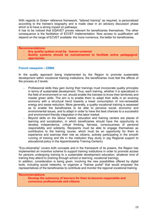 10
With regards to Greta+ reference framework, “tailored training” as required, is personalized
according to the trainee‘s biography and is made clear in an advisory discussion phase
which is to have a strong impact on pathways.
It has to be noticed that EQAVET proves relevant for beneficiaries themselves. The other
consequence is the facilitation of ECVET implementation. Now access to qualification will
depend on the range of ECVET available: the more numerous, the better for beneficiaries.
Recommendations:
- Any quality system must be learner-centered
- Quality systems should be mainstreamed to facilitate active pedagogical
approaches
French viewpoint – CRBN
In the quality approach being implemented by the Region to promote sustainable
development within vocational training institutions, the beneficiaries must feel the effects of
the process at 2 levels:
- Professional skills they gain during their trainings must incorporate quality principles
in terms of sustainable development. Thus, each training, whether it is specialized in
the field of environment or not, should enable the trainees to know their territories and
master green skills. The aim is to enable them to adapt their skills in an evolving
economy with a structural trend towards a lower consumption of non-renewable
energy and waste reduction. More generally, a quality vocational training is assessed
as to enable the beneficiaries to be able to perceive social, economic and
environmental issues, and to adapt in order to have the best chances to a successful
and environment friendly integration in the labor market.
- Beyond skills on the labour market, education and training centers are places of
learning and socialization, in which beneficiaries should have the opportunity to
develop independence, critical thinking, fairness, consciousness of personal
responsibility and solidarity. Recipients must be able to engage themselves as
contributors to the training course, which must be an opportunity for them to
experience and exercise their role as citizens, actively participating in the smooth
running of training and life in the institution they study in (eg Regional support to
educational policy in the Apprenticeship Training Centers).
“Eco-citizenship” covers both concepts and in the framework of its powers, the Region has
implemented an incentive scheme to support training institutions in order to promote access
for persons undergoing training to a sustainable development education, whatever kind of
training they attend to (training through school or learning, vocational training),
In addition, consideration is being given, involving the new possibilities offered by digital
tools, including social networks, to organize a "trainee portal" that would empower the
representatives of the beneficiaries to contribute and monitor the regional vocational training.
Recommendations
- Develop the autonomy of learners for them to become responsible and
conscious professionals and citizens
 