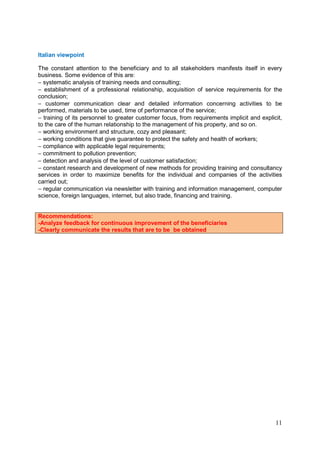 11
Italian viewpoint
The constant attention to the beneficiary and to all stakeholders manifests itself in every
business. Some evidence of this are:
− systematic analysis of training needs and consulting;
− establishment of a professional relationship, acquisition of service requirements for the
conclusion;
− customer communication clear and detailed information concerning activities to be
performed, materials to be used, time of performance of the service;
− training of its personnel to greater customer focus, from requirements implicit and explicit,
to the care of the human relationship to the management of his property, and so on.
− working environment and structure, cozy and pleasant;
− working conditions that give guarantee to protect the safety and health of workers;
− compliance with applicable legal requirements;
− commitment to pollution prevention;
− detection and analysis of the level of customer satisfaction;
− constant research and development of new methods for providing training and consultancy
services in order to maximize benefits for the individual and companies of the activities
carried out;
− regular communication via newsletter with training and information management, computer
science, foreign languages, internet, but also trade, financing and training.
Recommendations:
-Analyze feedback for continuous improvement of the beneficiaries
-Clearly communicate the results that are to be be obtained
 