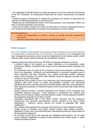 13
- The availability of internal system for quality assurance is one of the criteria for the licensing
of the VET institutions. Its components comply with the current requirements at European
level.
- Creating incentive mechanisms to motivate the employers and workers to appreciate the
need for and effectively participate in continuing VET;
- Mobilizing and coordinating the efforts of all social partners, local authorities, NGOs and
other to actively participate in the process;
- Improving the scope, content and volume of information to promote occupational training,
thus increasing the accessibility to education and transparency of terms offered.
Recommendations:
- Involve all stakeholders to build a culture of quality through management
processes
- Develop cooperation with employers providing job offers
Polish viewpoint
Each VET institution should benefit from applying quality standards and norms with reference
to management and administration of the company. This streamlines more transparent and
clear management procedures which would be implemented by the internal quality control,
external quality audits, external validation and accreditation systems.
Applying quality assurance polices (e.g. ISO 9001 or language certification) ensures:
- a positive image of the company as a stable enterprise on the educational market
(trusted and reliable). Compliance with external norms generates positive feedback from
the public
- the appropriate level of quality of the company’s internal documentation (certifications,
norms and standards). Unification and standardization of document templates result in
more systematic and clear procedures (e.g. internal observation sheets, evaluation
sheets, report templates etc.) which when followed create an objective overview of the
company’s value on the market
- improvement of the quality of work of the enterprise (both administrative and academic).
academic staff have access to unified documentation compliant with educational
standards focused on learning outcomes and administrative staff have more transparent,
clear guidance procedures to implement quality control and provide high quality service
to students
- greater customer (student – teacher) satisfaction and reduction of the complaints from
unsatisfied external customers - more prospects of employment for students gear
employment for teachers. Better, motivated teachers shape a more professional profile of
the prospective graduate on the labour market.
- competitive educational offer on the labour market, compliant with the employers’
requirements and demands (commissioned courses adjusted to the labour market
expectations – hands-on training reduces the number of graduates with ‘paper
qualifications’
- the increase of the prestige of the company and its services on the educational market
- greater access to domestic and foreign markets through wider mobility schemes -
application of clear norms and standards gears international partnership opportunities for
the educational institutions)
- the increase of profit due to the improved and validated quality systems. For non-state
owned institutions application of quality control procedures can directly results in higher
student enrolment numbers
 