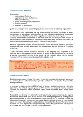 15
French viewpoint – GIP-FCIP
By imposing:
• processes clarifications
• organizational chart clarifications,
• management reviews,
• quality monitoring of service provided,
• financial follow-up,
• approach to anticipation,
quality assurance provides outstanding structuring components for a training organization.
The necessary staff mobilization for the implementation of quality processes is widely
compensated by advantages stemming from a more effective organizational structuration
and the commitment of the teams working together and addressing shared goals.
Moreover it requires the commitment of the whole staff and thus everyone feels involved in
the process and more widely within the institution one works with. I t has to be noticed that
we involved secretaries as internal auditors in Greta+ implementation.
A training organization involved in quality assurance whose staff is truly a party to, provides a
better service to the ultimate beneficiaries and is more robust and self adaptive to a changing
environment
Quality assurance process cannot be opposed to the ongoing daily adaptation of the
institution and its stakeholders. On the contrary, in relying on the quality basis we can set up
a “learning organization” process (in the sense that the institution learns from its ongoing
interaction with its environment and adapts to it in a better way)
French viewpoint – CRBN
Quality approach issued in Lower-Normandy through the ecocitizenship approach was aimed
to – and resulted in – a fundamental change in the relationships between the Region and the
training institutions.
In a context of deployment since 2001 of calls for tenders applied to vocational training for
jobseekers, the political impulse given in 2004 by the new regional majority (coalition
socialists and ecologists) aimed to promote a best-bidder logic rather than a lowest bidder
logic.
To establish and develop new criteria for funding continuing vocational training, the regional
departments did not work alone. It was decided since the beginning to set up working groups
with representatives of various networks of training institutions, to interview trainers and
linked actors (especially employment agencies and youth network), in order to integrate their
issues and ensure the quality of vocational training financed by the Region. The same kind of
approach has been implemented for apprenticeship policy. Management talks are organized
to exchange and share on Regional financing arrangements.
Recommendations:
- Involve all the staff to participate to the quality assurance process,
encompassing their empowerment for specific missions.
- Move forward up to becoming a “learning organization” relying on its quality
assurance basis framework
 