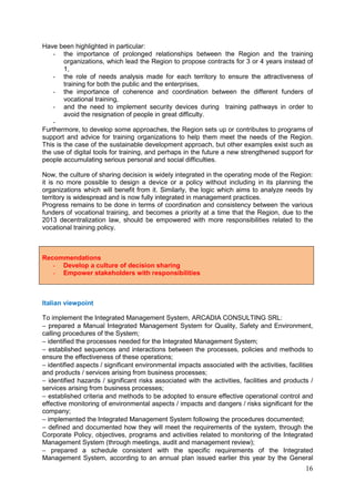 16
Have been highlighted in particular:
- the importance of prolonged relationships between the Region and the training
organizations, which lead the Region to propose contracts for 3 or 4 years instead of
1,
- the role of needs analysis made for each territory to ensure the attractiveness of
training for both the public and the enterprises,
- the importance of coherence and coordination between the different funders of
vocational training,
- and the need to implement security devices during training pathways in order to
avoid the resignation of people in great difficulty.
-
Furthermore, to develop some approaches, the Region sets up or contributes to programs of
support and advice for training organizations to help them meet the needs of the Region.
This is the case of the sustainable development approach, but other examples exist such as
the use of digital tools for training, and perhaps in the future a new strengthened support for
people accumulating serious personal and social difficulties.
Now, the culture of sharing decision is widely integrated in the operating mode of the Region:
it is no more possible to design a device or a policy without including in its planning the
organizations which will benefit from it. Similarly, the logic which aims to analyze needs by
territory is widespread and is now fully integrated in management practices.
Progress remains to be done in terms of coordination and consistency between the various
funders of vocational training, and becomes a priority at a time that the Region, due to the
2013 decentralization law, should be empowered with more responsibilities related to the
vocational training policy.
Recommendations
- Develop a culture of decision sharing
- Empower stakeholders with responsibilities
Italian viewpoint
To implement the Integrated Management System, ARCADIA CONSULTING SRL:
− prepared a Manual Integrated Management System for Quality, Safety and Environment,
calling procedures of the System;
− identified the processes needed for the Integrated Management System;
− established sequences and interactions between the processes, policies and methods to
ensure the effectiveness of these operations;
− identified aspects / significant environmental impacts associated with the activities, facilities
and products / services arising from business processes;
− identified hazards / significant risks associated with the activities, facilities and products /
services arising from business processes;
− established criteria and methods to be adopted to ensure effective operational control and
effective monitoring of environmental aspects / impacts and dangers / risks significant for the
company;
− implemented the Integrated Management System following the procedures documented;
− defined and documented how they will meet the requirements of the system, through the
Corporate Policy, objectives, programs and activities related to monitoring of the Integrated
Management System (through meetings, audit and management review);
− prepared a schedule consistent with the specific requirements of the Integrated
Management System, according to an annual plan issued earlier this year by the General
 