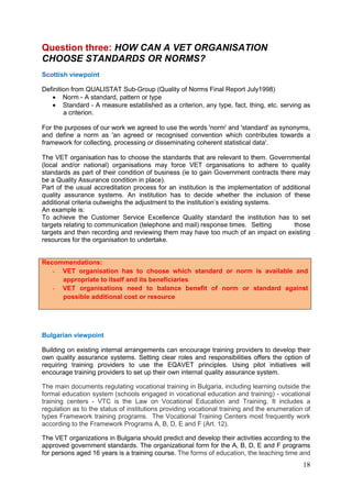 18
Question three: HOW CAN A VET ORGANISATION
CHOOSE STANDARDS OR NORMS?
Scottish viewpoint
Definition from QUALISTAT Sub-Group (Quality of Norms Final Report July1998)
• Norm - A standard, pattern or type
• Standard - A measure established as a criterion, any type, fact, thing, etc. serving as
a criterion.
For the purposes of our work we agreed to use the words 'norm' and 'standard' as synonyms,
and define a norm as 'an agreed or recognised convention which contributes towards a
framework for collecting, processing or disseminating coherent statistical data'.
The VET organisation has to choose the standards that are relevant to them. Governmental
(local and/or national) organisations may force VET organisations to adhere to quality
standards as part of their condition of business (ie to gain Government contracts there may
be a Quality Assurance condition in place).
Part of the usual accreditation process for an institution is the implementation of additional
quality assurance systems. An institution has to decide whether the inclusion of these
additional criteria outweighs the adjustment to the institution’s existing systems.
An example is:
To achieve the Customer Service Excellence Quality standard the institution has to set
targets relating to communication (telephone and mail) response times. Setting those
targets and then recording and reviewing them may have too much of an impact on existing
resources for the organisation to undertake.
Recommendations:
- VET organisation has to choose which standard or norm is available and
appropriate to itself and its beneficiaries
- VET organisations need to balance benefit of norm or standard against
possible additional cost or resource
Bulgarian viewpoint
Building on existing internal arrangements can encourage training providers to develop their
own quality assurance systems. Setting clear roles and responsibilities offers the option of
requiring training providers to use the EQAVET principles. Using pilot initiatives will
encourage training providers to set up their own internal quality assurance system.
The main documents regulating vocational training in Bulgaria, including learning outside the
formal education system (schools engaged in vocational education and training) - vocational
training centers - VTC is the Law on Vocational Education and Training. It includes a
regulation as to the status of institutions providing vocational training and the enumeration of
types Framework training programs. The Vocational Training Centers most frequently work
according to the Framework Programs A, B, D, E and F (Art. 12).
The VET organizations in Bulgaria should predict and develop their activities according to the
approved government standards. The organizational form for the A, B, D, E and F programs
for persons aged 16 years is a training course. The forms of education, the teaching time and
 