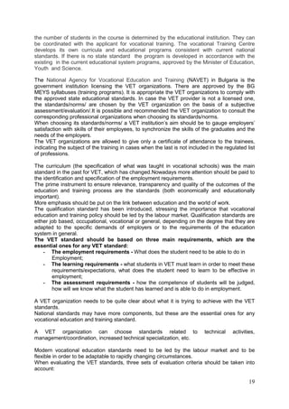 19
the number of students in the course is determined by the educational institution. They can
be coordinated with the applicant for vocational training. The vocational Training Centre
develops its own curricula and educational programs consistent with current national
standards. If there is no state standard the program is developed in accordance with the
existing in the current educational system programs, approved by the Minister of Education,
Youth and Science.
The National Agency for Vocational Education and Training (NAVET) in Bulgaria is the
government institution licensing the VET organizations. There are approved by the BG
MEYS syllabuses (training programs). It is appropriate the VET organizations to comply with
the approved state educational standards. In case the VET provider is not a licensed one,
the standards/norms/ are chosen by the VET organization on the basis of a subjective
assessment/evaluation/.It is possible and recommended the VET organization to consult the
corresponding professional organizations when choosing its standards/norms.
When choosing its standards/norms/ a VET institution’s aim should be to gauge employers’
satisfaction with skills of their employees, to synchronize the skills of the graduates and the
needs of the employers.
The VET organizations are allowed to give only a certificate of attendance to the trainees,
indicating the subject of the training in cases when the last is not included in the regulated list
of professions.
The curriculum (the specification of what was taught in vocational schools) was the main
standard in the past for VET, which has changed.Nowadays more attention should be paid to
the identification and specification of the employment requirements.
The prime instrument to ensure relevance, transparency and quality of the outcomes of the
education and training process are the standards (both economically and educationally
important).
More emphasis should be put on the link between education and the world of work.
The qualification standard has been introduced, stressing the importance that vocational
education and training policy should be led by the labour market. Qualification standards are
either job based, occupational, vocational or general, depending on the degree that they are
adapted to the specific demands of employers or to the requirements of the education
system in general.
The VET standard should be based on three main requirements, which are the
essential ones for any VET standard:
- The employment requirements - What does the student need to be able to do in
Employment;
- The learning requirements - what students in VET must learn in order to meet these
requirements/expectations, what does the student need to learn to be effective in
employment;
- The assessment requirements - how the competence of students will be judged,
how will we know what the student has learned and is able to do in employment.
A VET organization needs to be quite clear about what it is trying to achieve with the VET
standards.
National standards may have more components, but these are the essential ones for any
vocational education and training standard.
A VET organization can choose standards related to technical activities,
management/coordination, increased technical specialization, etc.
Modern vocational education standards need to be led by the labour market and to be
flexible in order to be adaptable to rapidly changing circumstances.
When evaluating the VET standards, three sets of evaluation criteria should be taken into
account:
 
