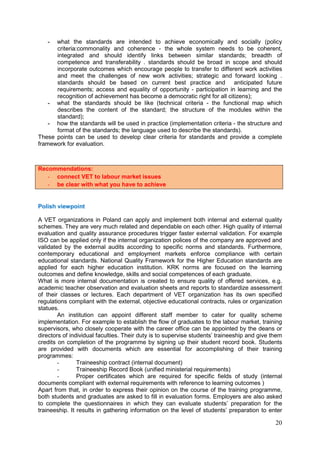 20
- what the standards are intended to achieve economically and socially (policy
criteria:commonality and coherence - the whole system needs to be coherent,
integrated and should identify links between similar standards; breadth of
competence and transferability . standards should be broad in scope and should
incorporate outcomes which encourage people to transfer to different work activities
and meet the challenges of new work activities; strategic and forward looking .
standards should be based on current best practice and anticipated future
requirements; access and equality of opportunity - participation in learning and the
recognition of achievement has become a democratic right for all citizens);
- what the standards should be like (technical criteria - the functional map which
describes the content of the standard; the structure of the modules within the
standard);
- how the standards will be used in practice (implementation criteria - the structure and
format of the standards; the language used to describe the standards).
These points can be used to develop clear criteria for standards and provide a complete
framework for evaluation.
Polish viewpoint
A VET organizations in Poland can apply and implement both internal and external quality
schemes. They are very much related and dependable on each other. High quality of internal
evaluation and quality assurance procedures trigger faster external validation. For example
ISO can be applied only if the internal organization polices of the company are approved and
validated by the external audits according to specific norms and standards. Furthermore,
contemporary educational and employment markets enforce compliance with certain
educational standards. National Quality Framework for the Higher Education standards are
applied for each higher education institution. KRK norms are focused on the learning
outcomes and define knowledge, skills and social competences of each graduate.
What is more internal documentation is created to ensure quality of offered services, e.g.
academic teacher observation and evaluation sheets and reports to standardize assessment
of their classes or lectures. Each department of VET organization has its own specified
regulations compliant with the external, objective educational contracts, rules or organization
statues.
An institution can appoint different staff member to cater for quality scheme
implementation. For example to establish the flow of graduates to the labour market, training
supervisors, who closely cooperate with the career office can be appointed by the deans or
directors of individual faculties. Their duty is to supervise students’ traineeship and give them
credits on completion of the programme by signing up their student record book. Students
are provided with documents which are essential for accomplishing of their training
programmes:
- Traineeship contract (internal document)
- Traineeship Record Book (unified ministerial requirements)
- Proper certificates which are required for specific fields of study (internal
documents compliant with external requirements with reference to learning outcomes )
Apart from that, in order to express their opinion on the course of the training programme,
both students and graduates are asked to fill in evaluation forms. Employers are also asked
to complete the questionnaires in which they can evaluate students’ preparation for the
traineeship. It results in gathering information on the level of students’ preparation to enter
Recommendations:
- connect VET to labour market issues
- be clear with what you have to achieve
 