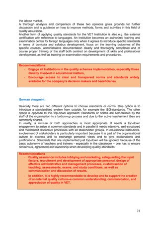 21
the labour market.
A thorough analysis and comparison of these two opinions gives grounds for further
discussion and is guidance on how to improve methods, forms and activities in this field of
quality assurance.
Another form of applying quality standards for the VET Institution is also e.g. the external
certification with reference to languages. An institution becomes an authorized training and
examination centre for foreign languages only when it agrees to introduce specific standards
in terms of curricula and syllabus development, focus on the learning outcomes of the
specific courses, administrative documentation clearly and thoroughly completed and of
course proper training of the staff both centred on development of skills and professional
development, as well as training on examination requirements and procedures.
Recommendations:
- Engage all Institutions in the quality schemes implementation, especially those
directly Involved in educational matters,
- Encourage access to clear and transparent norms and standards widely
available for the company’s decision makers and beneficiaries
German viewpoint
Basically there are two different options to choose standards or norms. One option is to
introduce a standardised system from outside, for example the ISO-standards. The other
option is opposite to this top-down approach: Standards or norms are self-created by the
staff of the organisation in a bottom-up process and due to the active involvement they are
commonly shared.
In reality, a mixture of both approaches is most appropriate. It needs a top-down
engagement to arrive at common standards and in parallel it needs intensive, well-structured
and moderated discursive processes with all stakeholder groups. In educational institutions,
involvement of stakeholders is particularly important because it is part of the organisational
culture to express and to exchange personal views and to give explanations and
justifications. Standards that are implemented just top-down will be ignored; because of the
basic autonomy of teachers and trainers - especially in the classroom – one has to ensure
consensus, agreement and ownership when developing quality standards.
Recommendations
- Quality assurance includes lobbying and marketing, safeguarding the input
factors, recruitment and development of appropriate personal, design of
effective administrative and management processes, customisation of
teaching, assessments, exams, and study conditions, as well as
communication and discussion of results.
- In addition, it is highly recommendable to develop and to support the creation
of an internal quality culture--a common understanding, communication, and
appreciation of quality in VET.
 