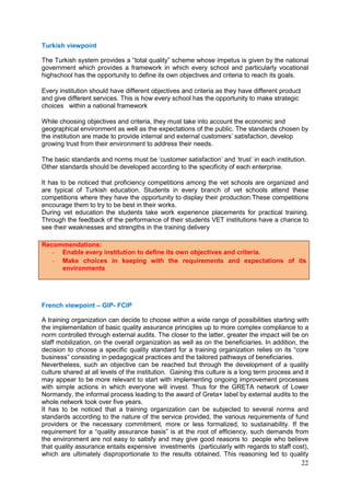 22
Turkish viewpoint
The Turkish system provides a “total quality” scheme whose impetus is given by the national
government which provides a framework in which every school and particularly vocational
highschool has the opportunity to define its own objectives and criteria to reach its goals.
Every institution should have different objectives and criteria as they have different product
and give different services. This is how every school has the opportunity to make strategic
choices within a national framework
While choosing objectives and criteria, they must take into account the economic and
geographical environment as well as the expectations of the public. The standards chosen by
the institution are made to provide internal and external customers’ satisfaction, develop
growing trust from their environment to address their needs.
The basic standards and norms must be ‘customer satisfaction’ and ‘trust’ in each institution.
Other standards should be developed according to the specificity of each enterprise.
It has to be noticed that proficiency competitions among the vet schools are organized and
are typical of Turkish education. Students in every branch of vet schools attend these
competitions where they have the opportunity to display their production.These competitions
encourage them to try to be best in their works.
During vet education the students take work experience placements for practical training.
Through the feedback of the performance of their students VET institutions have a chance to
see their weaknesses and strengths in the training delivery
French viewpoint – GIP- FCIP
A training organization can decide to choose within a wide range of possibilities starting with
the implementation of basic quality assurance principles up to more complex compliance to a
norm controlled through external audits. The closer to the latter, greater the impact will be on
staff mobilization, on the overall organization as well as on the beneficiaries. In addition, the
decision to choose a specific quality standard for a training organization relies on its “core
business” consisting in pedagogical practices and the tailored pathways of beneficiaries.
Nevertheless, such an objective can be reached but through the development of a quality
culture shared at all levels of the institution. Gaining this culture is a long term process and it
may appear to be more relevant to start with implementing ongoing improvement processes
with simple actions in which everyone will invest. Thus for the GRETA network of Lower
Normandy, the informal process leading to the award of Greta+ label by external audits to the
whole network took over five years.
It has to be noticed that a training organization can be subjected to several norms and
standards according to the nature of the service provided, the various requirements of fund
providers or the necessary commitment, more or less formalized, to sustainability. If the
requirement for a “quality assurance basis” is at the root of efficiency, such demands from
the environment are not easy to satisfy and may give good reasons to people who believe
that quality assurance entails expensive investments (particularly with regards to staff cost),
which are ultimately disproportionate to the results obtained. This reasoning led to quality
Recommendations:
- Enable every institution to define its own objectives and criteria.
- Make choices in keeping with the requirements and expectations of its
environments
 