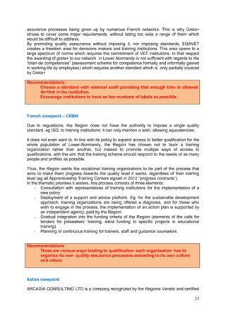 23
assurance processes being given up by numerous French networks. This is why Greta+
strives to cover some major requirements, without listing too wide a range of them which
would be difficult to address.
By promoting quality asssurance without imposing it, nor imposing standards, EQAVET
creates a freedom area for decisions makers and training institutions. This area opens to a
large spectrum of norms which requires the commitment of VET institutions. In that respect
the awarding of greta+ to our network in Lower Normandy is not sufficient with regards to the
“bilan de competences” (assessment scheme for competence formally and informally gained
in working life by employees) which requires another standard which is only partially covered
by Greta+
Recommendations:
- Choose a standard with external audit providing that enough time is allowed
for that in the institution.
- Encourage institutions to have as few numbers of labels as possible.
French viewpoint – CRBN
Due to regulations, the Region does not have the authority to impose a single quality
standard, eg ISO, to training institutions: it can only mention a wish, allowing equivalencies.
It does not even want to. In line with its policy to expand access to better qualification for the
whole population of Lower-Normandy, the Region has chosen not to favor a training
organization rather than another, but instead to promote multiple ways of access to
qualifications, with the aim that the training scheme should respond to the needs of as many
people and profiles as possible.
Thus, the Region wants the vocational training organizations to be part of the process that
aims to make them progress towards the quality level it wants, regardless of their starting
level (eg all Apprenticeship Training Centers signed in 2012 “progress contracts”).
In the thematic priorities it wishes, this process consists of three elements:
- Consultation with representatives of training institutions for the implementation of a
new policy
- Deployment of a support and advice platform. Eg. for the sustainable development
approach, training organizations are being offered a diagnosis, and for those who
wish to engage in the process, the implementation of an action plan is supported by
an independent agency, paid by the Region.
- Gradual integration into the funding criteria of the Region (elements of the calls for
tenders for jobseekers’ training, extra funding to specific projects in educational
training)
- Planning of continuous training for trainers, staff and guidance counselors
Recommendations
- There are various ways leading to qualification: each organisation has to
organise its own quality assurance processes according to its own culture
and values
Italian viewpoint
ARCADIA CONSULTING LTD is a company recognized by the Regione Veneto and certified
 
