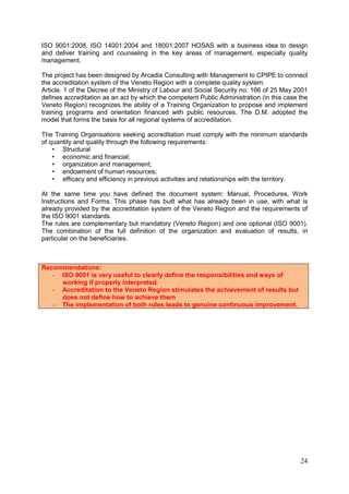 24
ISO 9001:2008, ISO 14001:2004 and 18001:2007 HOSAS with a business idea to design
and deliver training and counseling in the key areas of management, especially quality
management.
The project has been designed by Arcadia Consulting with Management to CPIPE to connect
the accreditation system of the Veneto Region with a complete quality system.
Article. 1 of the Decree of the Ministry of Labour and Social Security no. 166 of 25 May 2001
defines accreditation as an act by which the competent Public Administration (in this case the
Veneto Region) recognizes the ability of a Training Organization to propose and implement
training programs and orientation financed with public resources. The D.M. adopted the
model that forms the basis for all regional systems of accreditation.
The Training Organisations seeking accreditation must comply with the minimum standards
of quantity and quality through the following requirements:
• Structural
• economic and financial;
• organization and management;
• endowment of human resources;
• efficacy and efficiency in previous activities and relationships with the territory.
At the same time you have defined the document system: Manual, Procedures, Work
Instructions and Forms. This phase has built what has already been in use, with what is
already provided by the accreditation system of the Veneto Region and the requirements of
the ISO 9001 standards.
The rules are complementary but mandatory (Veneto Region) and one optional (ISO 9001).
The combination of the full definition of the organization and evaluation of results, in
particular on the beneficiaries.
Recommendations:
- ISO 9001 is very useful to clearly define the responsibilities and ways of
working if properly interpreted.
- Accreditation to the Veneto Region stimulates the achievement of results but
does not define how to achieve them
- The implementation of both rules leads to genuine continuous improvement.
 