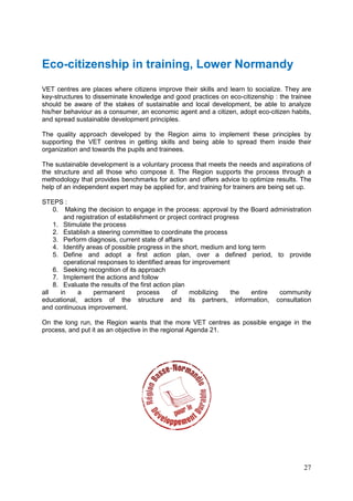 27
Eco-citizenship in training, Lower Normandy
VET centres are places where citizens improve their skills and learn to socialize. They are
key-structures to disseminate knowledge and good practices on eco-citizenship : the trainee
should be aware of the stakes of sustainable and local development, be able to analyze
his/her behaviour as a consumer, an economic agent and a citizen, adopt eco-citizen habits,
and spread sustainable development principles.
The quality approach developed by the Region aims to implement these principles by
supporting the VET centres in getting skills and being able to spread them inside their
organization and towards the pupils and trainees.
The sustainable development is a voluntary process that meets the needs and aspirations of
the structure and all those who compose it. The Region supports the process through a
methodology that provides benchmarks for action and offers advice to optimize results. The
help of an independent expert may be applied for, and training for trainers are being set up.
STEPS :
0. Making the decision to engage in the process: approval by the Board administration
and registration of establishment or project contract progress
1. Stimulate the process
2. Establish a steering committee to coordinate the process
3. Perform diagnosis, current state of affairs
4. Identify areas of possible progress in the short, medium and long term
5. Define and adopt a first action plan, over a defined period, to provide
operational responses to identified areas for improvement
6. Seeking recognition of its approach
7. Implement the actions and follow
8. Evaluate the results of the first action plan
all in a permanent process of mobilizing the entire community
educational, actors of the structure and its partners, information, consultation
and continuous improvement.
On the long run, the Region wants that the more VET centres as possible engage in the
process, and put it as an objective in the regional Agenda 21.
 