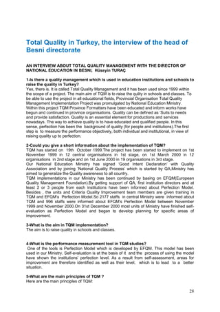 28
Total Quality in Turkey, the interview of the head of
Besni directorate
AN INTERVIEW ABOUT TOTAL QUALITY MANAGEMENT WITH THE DIRECTOR OF
NATIONAL EDUCATION IN BESNI, Hüseyin TURAÇ
1-Is there a quality management which is used in education institutions and schools to
raise the quality in Turkey?
Yes, there is. It is called Total Quality Management and it has been used since 1999 within
the scope of a project. The main aim of TQM is to raise the qulity in schools and classes. To
be able to use the project in all educational fields, Provincial Organisation Total Quality
Management Implementation Project was promulgated by National Education Ministry.
Within this project TQM Province Formatters have been educated and inform works have
begun and continued in province organisations. Quality can be defined as ‘Suits to needs
and provide satisfaction. Quality is an essential element for productions and services
nowadays. The way to achieve quality is to have educated and qualified people. In this
sense, perfection has been the background of quality (for people and institutions).The first
step is to measure the performance objectively, both individual and institutional, in view of
raising quality up to perfection.
2-Could you give a short information about the implementation of TQM?
TQM has started on 19th October 1999.The project has been started to implement on 1st
November 1999 in 12 central organisations in 1st stage, on 1st March 2000 in 12
organisations in 2nd stage and on 1st June 2000 in 19 organisations in 3rd stage.
Our National Education Ministry has signed ‘Good Intent Declaration’ with Quality
Association and by joining ‘National Quality Process’ which is started by QA,Ministry has
aimed to generalize the Quality awareness to all country.
TQM implementations in our Ministry has been continued by basing on EFQM(European
Quality Management Foundation).By getting support of QA, first institution directors and at
least 2 or 3 people from each institutions have been informed about Perfection Model.
Besides , the units and Criteria Quality Improvement team members are given training in
TQM and EFQM’s Perfection Model.So 2177 staffs in central Ministry were informed about
TQM and 996 staffs were informed about EFQM’s Perfection Model between November
1999 and November 2000.On 31st December 2000 most units of Ministry have finished self-
evaluation as Perfection Model and began to develop planning for specific areas of
improvement.
3-What is the aim in TQM implementation?
The aim is to raise quality in schools and classes.
4-What is the performance measurement tool in TQM studies?
One of the tools is Perfection Model which is developed by EFQM. This model has been
used in our Ministry. Self-evaluation is at the basis of it and the process of using the model
have shown the institutions’ perfection level. As a result from self-assessment, areas for
improvement are therefore identified as well as their level, which is to lead to a better
situation.
5-What are the main principles of TQM ?
Here are the main principles of TQM:
 