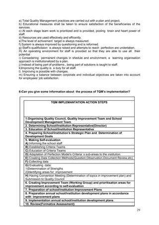 29
a) Total Quality Management practices are carried out with a plan and project.
b) Educational measures shall be taken to ensure satisfaction of the beneficiaries of the
services.
c) At each stage team work is prioritized and is provided, pooling brain and heart power of
staff.
d) Resources are used effectively and efficently.
e)The level of achivement target is always measured.
f) System is always improved by questioning and is reformed.
g) Staff’s qualificitaion is always raised and attempts to reach perfection are undertaken.
H) An operating environment for staff is provided so that they are able to use all their
potential
ı) Consedering permanent changes in shedule and environment, a learning organisation
approach is institutionalized by a plan.
j) Instead of being part of problems , being part of solutions is taught to staff.
k)Improving the quality is a duty for all staff.
l) Improving is possible with changes.
m) Ensuring a balance between corporate and individual objectives are taken into account
for employees’ job satisfaction.
6-Can you give some information about the process of TQM’s implementation?
TQM IMPLEMANTATION ACTION STEPS
1.Organising Quality Council, Quality Improvement Team and School
Development Management Team
2. Determining School/Institution Representative(Director)
3. Education of School/Institution Representative
4. Preparing School/Institution‘s Strategic Plan and Determination of
Development Goals
5. Making Self-evaluation
A) Informing the school staff
B) Establishing Criteria Teams
C) Education of Criteria Teams
D) Adaptation of Perfection Model’s Criteria’ s sub-areas to the ınstitution
E) Creating Data Collection Methods(Question,Observation,Document Review,etc)
F) Collecting data
G) Evaluating data;
1)Determination of Strengths
2)Identifying areas for improvement
H) Having Convention Meeting (Determination of topics in improvement plan) and
Submission to Quality Council
6. Creating Improvement Team (Working Group) and prioritisation areas for
improvement according to self-evaluation
7. Preparation of school/institution Improvement Plans
8. Preparation annual school/institution development plans in accordance
with improvement plans
9. Implementation annual school/institution development plans
10. Review(Formative Assessment)
 