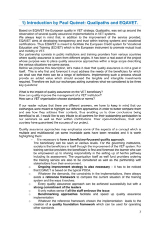 3
1) Introduction by Paul Quénet: Qualipaths and EQAVET.
Based on EQAVET the European quality in VET strategy, Qualipaths, was set up around the
observation of several quality assurance implementations in VET systems.
We always kept in mind that, in addition to the improvement of the service provided,
EQAVET aims at developing transparency and trust within training systems and vocational
certifications. Thus EQAVET is meant to facilitate the European Credit system for Vocational
Education and Training (ECVET) which is the European instrument to promote mutual trust
and mobility in VET.
Our partnership consists in public institutions and training providers from various countries
where quality assurance is seen from different angles. It has been a real asset of the project
whose purpose was to place quality assurance approaches within a large scope describing
the various situations we came across.
Before we propose this description, let’s make it clear that quality assurance is not a goal in
itself. This is why first and foremost it must address the needs of the beneficiary for which
we shall see that there can be a range of definitions. Implementing such a process should
provide an added value which should exceed the tangible and intangible investments
required. Therefore we built our exchanges asking ourselves what we considered to be three
key questions:
What is the impact of quality assurance on the VET beneficiary?
How can quality improve the management of a VET institution?
How can a VET organisation choose standards or norms?
If our reader notices that there are different answers, we have to keep in mind that our
exchanges were meant to highlight our different approaches in order to better compare them
and see how they address their contexts, thus enabling us to draw conclusions being
beneficial to all. I would like to pay tribute to all partners for their outstanding participation to
our seminars as well as their written contributions. Their open-mindedness, trust and
courtesy have guaranteed the success of our project.
Quality assurance approaches may emphasize some of the aspects of a concept which is
multiple and multifactorial yet some invariable parts have been revealed and it is worth
highlighting them:
- It is necessary to have a beneficiary-focussed quality approach.
The beneficiary can be seen at various levels. For the governing institutions,
society is the beneficiary in itself through the improvement of the VET system. For
training service providers the beneficiary is first and foremost the learner who can
be empowered up to sharing responsibility in the setting up of her/his pathway
including its assessment. The organization itself as well fund providers ordering
the training service are also to be considered as well as the partnership with
stakeholders from their environment.
o Ongoing improvement strategy is also necessary – it has to be noticed
that EQAVET is based on the typical PDCA.
o Whatever the demands, the constraints in the implementations, there always
exists a reference framework to compare the current situation of the training
system and the ways it evolves.
o Every quality assurance approach can be achieved successfully but with a
strong commitment of the leaders
o It only makes sense if all the staff embrace the issue
o Benchmarking approaches facilitate and speed up quality assurance
implementation
o Whatever the reference framework chosen the implementation leads to the
creation of a quality foundation framework which can be used for operating
other standards
 