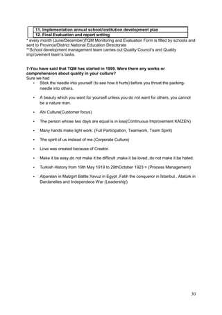 30
11. Implementation annual school/institution development plan
12. Final Evaluation and report writing
* every month (June/December)TQM Monitoring and Evaluation Form is filled by schools and
sent to Province/District National Education Directorate
**School development management team carries out Quality Council’s and Quality
improvement team’s tasks.
7-You have said that TQM has started in 1999. Were there any works or
comprehension about quality in your culture?
Sure we had
• Stick the needle into yourself (to see how it hurts) before you thrust the packing-
needle into others.
• A beauty which you want for yourself unless you do not want for others, you cannot
be a nature man.
• Ahi Culture(Customer focus)
• The person whose two days are equal is in loss(Continuous Improvement KAİZEN)
• Many hands make light work. (Full Participation, Teamwork, Team Spirit)
• The spirit of us instead of me.(Corporate Culture)
• Love was created because of Creator.
• Make it be easy,do not make it be difficult ,make it be loved ,do not make it be hated.
• Turkish History from 19th May 1919 to 29thOctober 1923 = (Process Management)
• Alparslan in Malzgirt Battle,Yavuz in Egypt ,Fatih the conqueror in İstanbul , Atatürk in
Dardanelles and Independece War (Leadership)
 