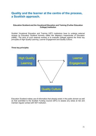 31
Quality and the learner at the centre of the process,
a Scottish approach.
Education Scotland and the Vocational Education and Training (Further Education
College) Institution
Scottish Vocational Education and Training (VET) institutions have to undergo external
reviews by Education Scotland formerly called Her Majesty’s Inspectorate of Education
(HMIE). The aims of such external reviews is to evaluate colleges against the three key
principles of High Quality Learning, Learner Engagement and Quality Culture;
Three key principles
Education Scotland makes use of information that already exists in the public domain as well
as that submitted to the Scottish Funding Council (SFC) to assess any areas at risk and
maintain regular contact with VET institution.
QualitQualitQualitQuality Culturey Culturey Culturey Culture
High QualityHigh QualityHigh QualityHigh Quality
LearningLearningLearningLearning
LearnerLearnerLearnerLearner
EngagementEngagementEngagementEngagement
 