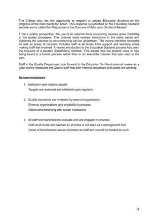 34
The College also has the opportunity to respond or update Education Scotland on the
progress of the main points for action. This response is published on the Education Scotland
website and is called the “Response to the Outcome of Education Scotland Review”.
From a quality perspective, the use of an external body conducting reviews gives credibility
to the quality processes. This external body reviews institutions in the same sector and
publishes the outcome so benchmarking can be undertaken. The review identifies strengths
as well as areas of concern, includes staff at all levels from support and teaching areas
making staff feel involved. A recent introduction to the Education Scotland process has been
the inclusion of a student (beneficiary) member. This means that the student voice is now
being heard in a formal process rather than in an anecdotal manner that was used in the
past.
Staff in the Quality Department look forward to the Education Scotland external review as a
good review reassures the Quality staff that their internal processes and audits are working.
Recommendations
1. Institution sets realistic targets
Targets are reviewed and reflected upon regularly
2. Quality standards are reviewed by external organisation
External organisations give credibility to process
Allows benchmarking with similar institutions
3. All staff and beneficiaries evaluate and are engaged in process
Staff at all levels are involved so process is not seen as a management tool
Views of beneficiaries are as important as staff and should be treated as such
 