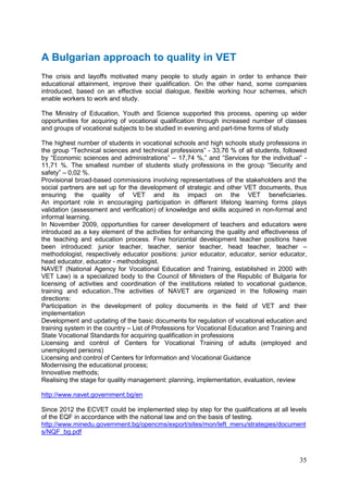 35
A Bulgarian approach to quality in VET
The crisis and layoffs motivated many people to study again in order to enhance their
educational attainment, improve their qualification. On the other hand, some companies
introduced, based on an effective social dialogue, flexible working hour schemes, which
enable workers to work and study.
The Ministry of Education, Youth and Science supported this process, opening up wider
opportunities for acquiring of vocational qualification through increased number of classes
and groups of vocational subjects to be studied in evening and part-time forms of study
The highest number of students in vocational schools and high schools study professions in
the group “Technical sciences and technical professions” - 33,76 % of all students, followed
by “Economic sciences and administrations” – 17,74 %,” and “Services for the individual” -
11,71 %. The smallest number of students study professions in the group “Security and
safety” – 0,02 %.
Provisional broad-based commissions involving representatives of the stakeholders and the
social partners are set up for the development of strategic and other VET documents, thus
ensuring the quality of VET and its impact on the VET beneficiaries.
An important role in encouraging participation in different lifelong learning forms plays
validation (assessment and verification) of knowledge and skills acquired in non-formal and
informal learning.
In November 2009, opportunities for career development of teachers and educators were
introduced as a key element of the activities for enhancing the quality and effectiveness of
the teaching and education process. Five horizontal development teacher positions have
been introduced: junior teacher, teacher, senior teacher, head teacher, teacher –
methodologist, respectively educator positions: junior educator, educator, senior educator,
head educator, educator - methodologist.
NAVET (National Agency for Vocational Education and Training, established in 2000 with
VET Law) is a specialized body to the Council of Ministers of the Republic of Bulgaria for
licensing of activities and coordination of the institutions related to vocational guidance,
training and education..The activities of NAVET are organized in the following main
directions:
Participation in the development of policy documents in the field of VET and their
implementation
Development and updating of the basic documents for regulation of vocational education and
training system in the country – List of Professions for Vocational Education and Training and
State Vocational Standards for acquiring qualification in professions
Licensing and control of Centers for Vocational Training of adults (employed and
unemployed persons)
Licensing and control of Centers for Information and Vocational Guidance
Modernising the educational process;
Innovative methods;
Realising the stage for quality management: planning, implementation, evaluation, review
http://www.navet.government.bg/en
Since 2012 the ECVET could be implemented step by step for the qualifications at all levels
of the EQF in accordance with the national law and on the basis of testing.
http://www.minedu.government.bg/opencms/export/sites/mon/left_menu/strategies/document
s/NQF_bg.pdf
 