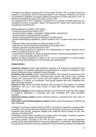 36
In Bulgaria was made an analysis (2011) of the system for QA in VET in order to study and
analyze it in accordance with the Recommendation of the European Parliament and of the
Council/2009/ to establish a European reference framework for quality assurance in VET, to
identify the strengths and gaps in the system of QA in VET.
The development of VET in Bulgaria is important for the creation of skilled workforce and
competitive economy, knowledge - based. The National VET system has 4 levels which are
compatible to the EQF-levels.
National approach to quality in VET should:
- be aimed at ensuring the quality of VET;
- be implemented in stages - preparation, implementation, development;
- decide questions of conceptual and normative;
- specify and personifies the roles of institutions of systemic level;
- provide methodological application cycle for quality of VET in system level and in provider
level;
- adapt the criteria and indicators for quality assurance in VET;
- build tools for internal and external evaluation of the quality of VET;
- develop a glossary of quality assurance in VET;
- include training programs for experts for the implementation of various elements of the
system of quality assurance in VET;
- to stimulate and integrate the efforts of all social partners, including representatives of VET;
- to form a culture of quality assurance in VET.
Building the National approach to quality in VET can be consolidated in a national project
within the Operational Programme "Human Resources Development".
Implementation:
Vocational schools provide initial vocational education and training for acquiring first and
second degree of vocational qualification and qualification in a section of a profession. They
accept students who have completed at least 6th grade.
Vocational high schools provide vocational education with acquiring of second and third
degree of vocational qualification. Vocational high schools may provide also vocational
training with acquiring of first, second and third degree of vocational qualification and
qualification in a section of a profession. They accept students who have completed their
lower secondary education.
Schools of arts provide vocational education with acquiring of third degree of vocational
qualification with up to four years course of study after completed lower secondary
education.
Vocational colleges provide vocational education and training with acquiring fourth degree
of vocational qualification to individuals who have completed their upper secondary
education.
Vocational training centers provide vocational training to individuals who have come 16
years of age.
Information and vocational guidance centers provide vocational guidance of students and
other individuals.
In Bulgaria, continuing vocational training (CVET) is provided by institutions operating within
the system of formal education and training and by institutions providing non-formal training.
Vocational high schools, vocational colleges and vocational training centers are the main
institutions providing CVET.
Universities, special higher institutes and colleges within the system of tertiary education
provide CVET trough special units within their structure.
The social partners, according to the VET Act are involved in the external assessment
process during state examinations for acquiring qualification in a profession. Notwithstanding
the opportunity provided by Act many vocational schools and training centers have difficulties
 