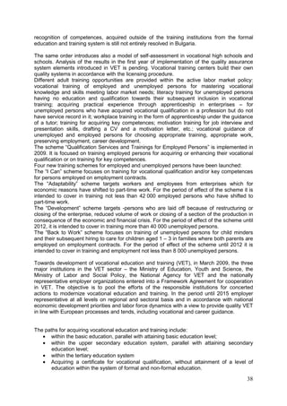 38
recognition of competences, acquired outside of the training institutions from the formal
education and training system is still not entirely resolved in Bulgaria.
The same order introduces also a model of self-assessment in vocational high schools and
schools. Analysis of the results in the first year of implementation of the quality assurance
system elements introduced in VET is pending. Vocational training centers build their own
quality systems in accordance with the licensing procedure.
Different adult training opportunities are provided within the active labor market policy:
vocational training of employed and unemployed persons for mastering vocational
knowledge and skills meeting labor market needs; literacy training for unemployed persons
having no education and qualification towards their subsequent inclusion in vocational
training; acquiring practical experience through apprenticeship in enterprises – for
unemployed persons who have acquired vocational qualification in a profession but do not
have service record in it; workplace training in the form of apprenticeship under the guidance
of a tutor; training for acquiring key competences; motivation training for job interview and
presentation skills, drafting a CV and a motivation letter, etc.; vocational guidance of
unemployed and employed persons for choosing appropriate training, appropriate work,
preserving employment, career development.
The scheme “Qualification Services and Trainings for Employed Persons” is implemented in
2009. It is focused on training employed persons for acquiring or enhancing their vocational
qualification or on training for key competences.
Four new training schemes for employed and unemployed persons have been launched:
The “I Can” scheme focuses on training for vocational qualification and/or key competences
for persons employed on employment contracts.
The “Adaptability” scheme targets workers and employees from enterprises which for
economic reasons have shifted to part-time work. For the period of effect of the scheme it is
intended to cover in training not less than 42 000 employed persons who have shifted to
part-time work.
The “Development” scheme targets -persons who are laid off because of restructuring or
closing of the enterprise, reduced volume of work or closing of a section of the production in
consequence of the economic and financial crisis. For the period of effect of the scheme until
2012, it is intended to cover in training more than 40 000 unemployed persons.
The “Back to Work” scheme focuses on training of unemployed persons for child minders
and their subsequent hiring to care for children aged 1 – 3 in families where both parents are
employed on employment contracts. For the period of effect of the scheme until 2012 it is
intended to cover in training and employment not less than 8 000 unemployed persons.
Towards development of vocational education and training (VET), in March 2009, the three
major institutions in the VET sector – the Ministry of Education, Youth and Science, the
Ministry of Labor and Social Policy, the National Agency for VET and the nationally
representative employer organizations entered into a Framework Agreement for cooperation
in VET. The objective is to pool the efforts of the responsible institutions for concerted
actions to modernize vocational education and training. In the period until 2015 employer
representative at all levels on regional and sectoral basis and in accordance with national
economic development priorities and labor force dynamics with a view to provide quality VET
in line with European processes and tends, including vocational and career guidance.
The paths for acquiring vocational education and training include:
• within the basic education, parallel with attaining basic education level;
• within the upper secondary education system, parallel with attaining secondary
education level;
• within the tertiary education system
• Acquiring a certificate for vocational qualification, without attainment of a level of
education within the system of formal and non-formal education.
 