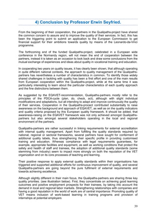 39
4) Conclusion by Professor Erwin Seyfried.
From the beginning of their cooperation, the partners in the Qualipaths-project have shared
the common concern to assure and to improve the quality of their services. In fact, this has
been the triggering point to submit an application to the European Commission to get
financial support for their ambitions towards quality by means of the Leonardo-da-Vinci
programme.
The forthcoming end of the funded Qualipaths-project, celebrated in a European wide
conference in the Normandy region, will not mean the end of cooperation between the
partners, instead it is taken as an occasion to look back and draw some conclusions from the
mutual exchange of experiences and ideas about quality in vocational training and education.
In cooperating two years on quality issues, it has clearly been shown, that although operating
in quite different national contexts, the approach to quality management of the Qualipaths-
partners has nevertheless a number of characteristics in common. To identify those widely
shared challenges in tackling with quality has been a first effort and one of the main results
from European cooperation within the Qualipaths-project, while at the same time it was
particularly interesting to learn about the particular characteristics of each quality approach
and the fine distinctions between them.
As suggested by the EQAVET-recommendation, Qualipaths-partners mostly refer to the
principles of the PDCA-cycle (plan, do, check, act), although with slight individual
modifications and adaptations, but all intending to adapt and improve continuously the quality
of their services. Cooperation in the Qualipaths-procect contributed substantially to raise
awareness on the background and approach of EQAVET, as well as on the quality indicators
and quality criteria proposed by this European quality framework. It should be added, that
awareness-raising on the EQAVET framework was not only achieved amongst Qualipaths-
partners but also amongst several stakeholders operating in the local and regional
environment of the partners.
Qualipaths-partners are rather successful in linking requirements for external accreditation
with internal quality management. Apart from fulfilling the quality standards required by
national, regional or sectoral frameworks, several partners have sought for conferment of
additional quality labels, thus strengthening their specific profile in providing customised
training and education. Whereas compliance with legal requirements guarantees, for
example, appropriate facilities and equipment, as well as working conditions that protect the
safety and health of staff and trainees, the adoption of additional quality standards (some
stemming from industry) seem to impact more strongly on both the reputation of the VET
organization and on its core processes of teaching and learning.
Their positive response to apply external quality standards within their organisations has
triggered and supported additional efforts for continuous improvement of quality, and several
Qualipaths-partners are going beyond the pure fulfilment of external requirements and
towards achieving excellence.
Although slightly different in their main focus, the Qualipaths-partners are sharing three key
quality priorities. (see illustration below). First, they concentrate on achieving good learning
outcomes and positive employment prospects for their trainees, by taking into account the
demand in local and regional labor markets. Strengthening relationships with companies and
having a good reputation in the world of work are of central importance: Promoting quality of
VET means inclusion of work-based learning in training programs and provision of
internships at potential employers
 