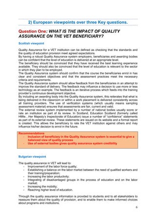 6
2) European viewpoints over three Key questions.
Question One: WHAT IS THE IMPACT OF QUALITY
ASSURANCE ON THE VET BENEFICIARY?
Scottish viewpoint
Quality Assurance for a VET institution can be defined as checking that the standards and
the quality of education provision meet agreed expectations.
By having a robust Quality Assurance system employers, beneficiaries and awarding bodies
can be confident that the level of education is delivered at an appropriate level.
The beneficiary should be convinced that they have received the best learning experience
available. They should also be convinced that the level of education is relevant to the sector
in which they plan to be employed.
The Quality Assurance system should confirm that the course the beneficiaries enrol in has
clear and consistent objectives and that the assessment practices meet the necessary
criteria and requirements.
The Quality Assurance system should allow feedback from the beneficiaries in an attempt to
improve the standard of delivery. The feedback may influence a decision to use more or less
technology as an example. The feedback is an iterative process which feeds into the training
provider’s continuous development objective.
By including an awarding body into the Quality Assurance system, this reiterates that what is
being delivered in the classroom or within a work placement is delivered consistently across
all training providers. The use of verification systems (which usually means sampling
assessment material) ensures that assessments are fair, current and valid.
The external review system implemented by a number of national bodies usually score or
rate an institution as part of its review. In Scotland, Education Scotland (formerly called
HMIe…Her Majesty’s Inspectorate of Education) issue a number of “confidence” statements
as part of its external review. These statements are issued on its website and a formal report
is created. This allows the beneficiary to rate the VET institution against others and may
influence his/her decision to enrol in the future.
Recommendations
- Inclusion of beneficiary in the Quality Assurance system is essential to give a
balanced view of quality process
- Use of external bodies gives quality assurance system credibility
Bulgarian viewpoint
The quality assurance in VET will lead to:
- Improvement of the labor force quality;
- Establishing a balance on the labor market between the need of qualified workers and
their training/preparation;
- Increasing the labor productivity;
- Integrating of disadvantaged groups in the process of education and on the labor
market;
- Increasing the mobility;
- Reaching higher level of education.
Through the quality assurance information is provided to students and to all stakeholders to
reassure them about the quality of provision, and to enable them to make informed choices
about programs and institutions.
 