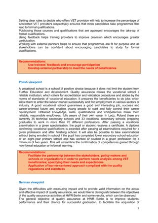 7
Setting clear rules to decide who offers VET provision will help to increase the percentage of
accredited VET providers respectively ensures that more candidates take programmes that
lead to formal qualifications.
Publicising those courses and qualifications that are approved encourages the take-up of
formal qualifications.
Using feedback helps training providers to improve provision which encourages greater
participation.
Working with external partners helps to ensure that programmes are fit for purpose and all
stakeholders can be confident about encouraging candidates to study for formal
qualifications.
Recommendations:
- Use trainees’ feedback and encourage participation
- Develop external partnership to meet the needs of beneficiaries
Polish viewpoint
A vocational school is a school of positive choice because it does not limit the student from
Further Education and development. Quality assurance makes the vocational school a
reliable institution; which caters for accreditation and validation procedures and abides by the
norms of standards of vocational education. It prepares the beneficiaries to do jobs which
allow them to enter the labour market successfully and find employment in various sectors of
industry. A good vocational school guarantees a good and interesting job, success and
career-oriented future and enables young people to start and fully control their career
development. Obtained knowledge, skills, qualifications and competences make them
reliable, responsible employees, fully aware of their own value. In Lodz, Poland there are
currently 35 technical secondary schools and 33 vocational secondary schools preparing
graduates to work in more than 70 different professions. After passing a vocational
examination in a given specialisation, the pupil or student receives a certificate. A diploma
confirming vocational qualifications is awarded after passing all examinations required for a
given profession and after finishing school. It will also be possible to take examinations
without being enrolled in school if the pupil has completed lower secondary school education
or an eight-year primary school and has worked or studied in a given profession for a
minimum of two years. This will streamline the confirmation of competences gained through
non-formal education or informal learning.
Recommendations:
- Facilitate the partnership between the stakeholders, policy makers and
schools or organizations in order to perform needs analysis among VET
beneficiaries; specifying their needs and expectations
- Application of learner-centered approach compliant with the quality
regulations and standards
German viewpoint
Given the difficulties with measuring impact and to provide valid information on the actual
and effective impact of quality assurance, we would like to distinguish between the objectives
of the quality assurance activities at HWR Berlin and some results, which can be observed.
The general objective of quality assurance at HWR Berlin is to improve students’
performance and their chance for successful graduation, to facilitate the acquisition of
 