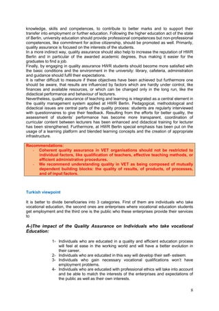 8
knowledge, skills and competences, to contribute to better marks and to support their
transfer into employment or further education. Following the higher education act of the state
of Berlin, university education should provide professional competences but non-professional
competences, like commitment for active citizenship, should be promoted as well. Primarily,
quality assurance is focused on the interests of the students.
In a more indirect way, quality assurance should also help to increase the reputation of HWR
Berlin and in particular of the awarded academic degrees, thus making it easier for the
graduates to find a job.
Finally, by engaging in quality assurance HWR students should become more satisfied with
the basic conditions and the environment in the university: library, cafeteria, administration
and guidance should fulfil their expectations.
It is rather difficult to measure if these objectives have been achieved but furthermore one
should be aware, that results are influenced by factors which are hardly under control, like
finances and available resources, or which can be changed only in the long run, like the
didactical performance and behaviour of lecturers.
Nevertheless, quality assurance of teaching and learning is integrated as a central element in
the quality management system applied at HWR Berlin. Pedagogical, methodological and
didactical issues are central parts of the quality process: students are regularly interviewed
with questionnaires to give their feedback. Resulting from the efforts for better quality, the
assessment of students’ performance has become more transparent, coordination of
curricular content between lecturers has been enhanced and didactical training for lecturer
has been strengthened. Furthermore, at HWR Berlin special emphasis has been put on the
usage of a learning platform and blended learning concepts and the creation of appropriate
infrastructure.
Recommendations:
- Coherent quality assurance in VET organisations should not be restricted to
individual factors, like qualification of teachers, effective teaching methods, or
efficient administrative procedures.
- We recommend understanding quality in VET as being composed of mutually
dependent building blocks: the quality of results, of products, of processes,
and of input factors.
Turkish viewpoint
It is better to divide beneficiaries into 3 categories. First of them are individuals who take
vocational education, the second ones are enterprises where vocational education students
get employment and the third one is the public who these enterprises provide their services
to
A-)The impact of the Quality Assurance on Individuals who take vocational
Education:
1- Individuals who are educated in a quality and efficient education process
will feel at ease in the working world and will have a better evolution in
their career.
2- Individuals who are educated in this way will develop their self- esteem.
3- Individuals who gain necessary vocational qualifications won’t have
employment problems.
4- Individuals who are educated with professional ethics will take into account
and be able to match the interests of the enterprises and expectations of
the public as well as their own interests.
 