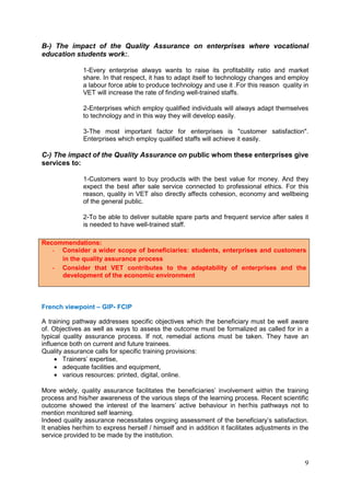 9
B-) The impact of the Quality Assurance on enterprises where vocational
education students work:.
1-Every enterprise always wants to raise its profitability ratio and market
share. In that respect, it has to adapt itself to technology changes and employ
a labour force able to produce technology and use it .For this reason quality in
VET will increase the rate of finding well-trained staffs.
2-Enterprises which employ qualified individuals will always adapt themselves
to technology and in this way they will develop easily.
3-The most important factor for enterprises is "customer satisfaction".
Enterprises which employ qualified staffs will achieve it easily.
C-) The impact of the Quality Assurance on public whom these enterprises give
services to:
1-Customers want to buy products with the best value for money. And they
expect the best after sale service connected to professional ethics. For this
reason, quality in VET also directly affects cohesion, economy and wellbeing
of the general public.
2-To be able to deliver suitable spare parts and frequent service after sales it
is needed to have well-trained staff.
French viewpoint – GIP- FCIP
A training pathway addresses specific objectives which the beneficiary must be well aware
of. Objectives as well as ways to assess the outcome must be formalized as called for in a
typical quality assurance process. If not, remedial actions must be taken. They have an
influence both on current and future trainees.
Quality assurance calls for specific training provisions:
• Trainers’ expertise,
• adequate facilities and equipment,
• various resources: printed, digital, online.
More widely, quality assurance facilitates the beneficiaries’ involvement within the training
process and his/her awareness of the various steps of the learning process. Recent scientific
outcome showed the interest of the learners’ active behaviour in her/his pathways not to
mention monitored self learning.
Indeed quality assurance necessitates ongoing assessment of the beneficiary’s satisfaction.
It enables her/him to express herself / himself and in addition it facilitates adjustments in the
service provided to be made by the institution.
Recommendations:
- Consider a wider scope of beneficiaries: students, enterprises and customers
in the quality assurance process
- Consider that VET contributes to the adaptability of enterprises and the
development of the economic environment
 