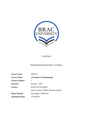Guide Book:
WRODPRESS BEGINNERS’ TUTORIAL
Course Code: MSC452
Course Name: e-Commerce Programming
Section Number: 1
Semester: Summer - 2016
Faculty: Noman H Chowdhury,
Senior Lecturer, BRAC Business School
Report Details: Term paper of MSC441
Submission Date: 13/08/2016
 