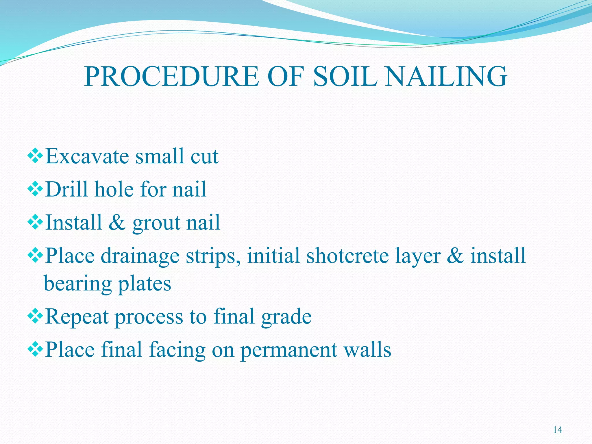 PROCEDURE OF SOIL NAILING
Excavate small cut
Drill hole for nail
Install & grout nail
Place drainage strips, initial shotcrete layer & install
bearing plates
Repeat process to final grade
Place final facing on permanent walls
14
 