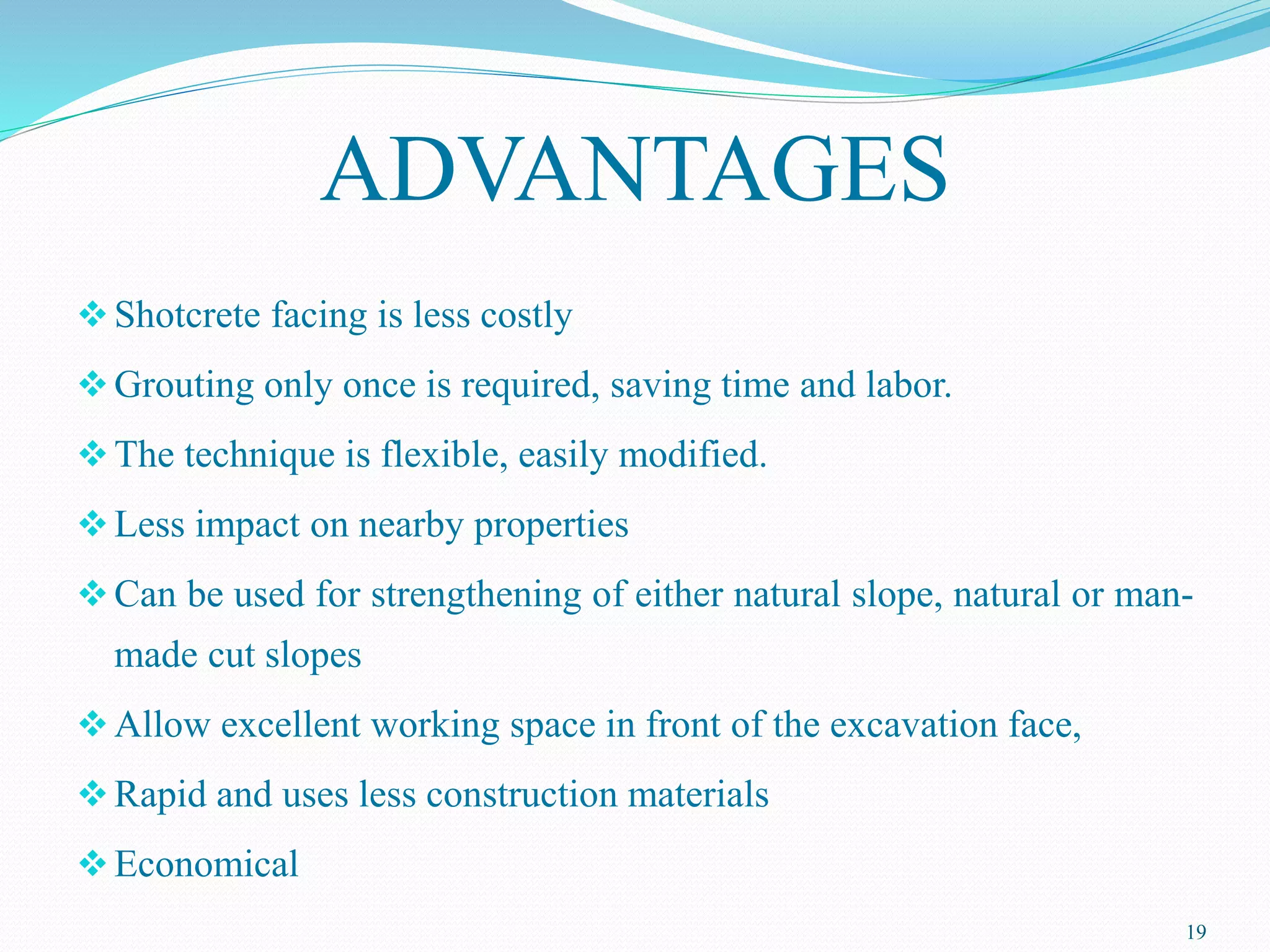 ADVANTAGES
Shotcrete facing is less costly
Grouting only once is required, saving time and labor.
The technique is flexible, easily modified.
Less impact on nearby properties
Can be used for strengthening of either natural slope, natural or man-
made cut slopes
Allow excellent working space in front of the excavation face,
Rapid and uses less construction materials
Economical
19
 