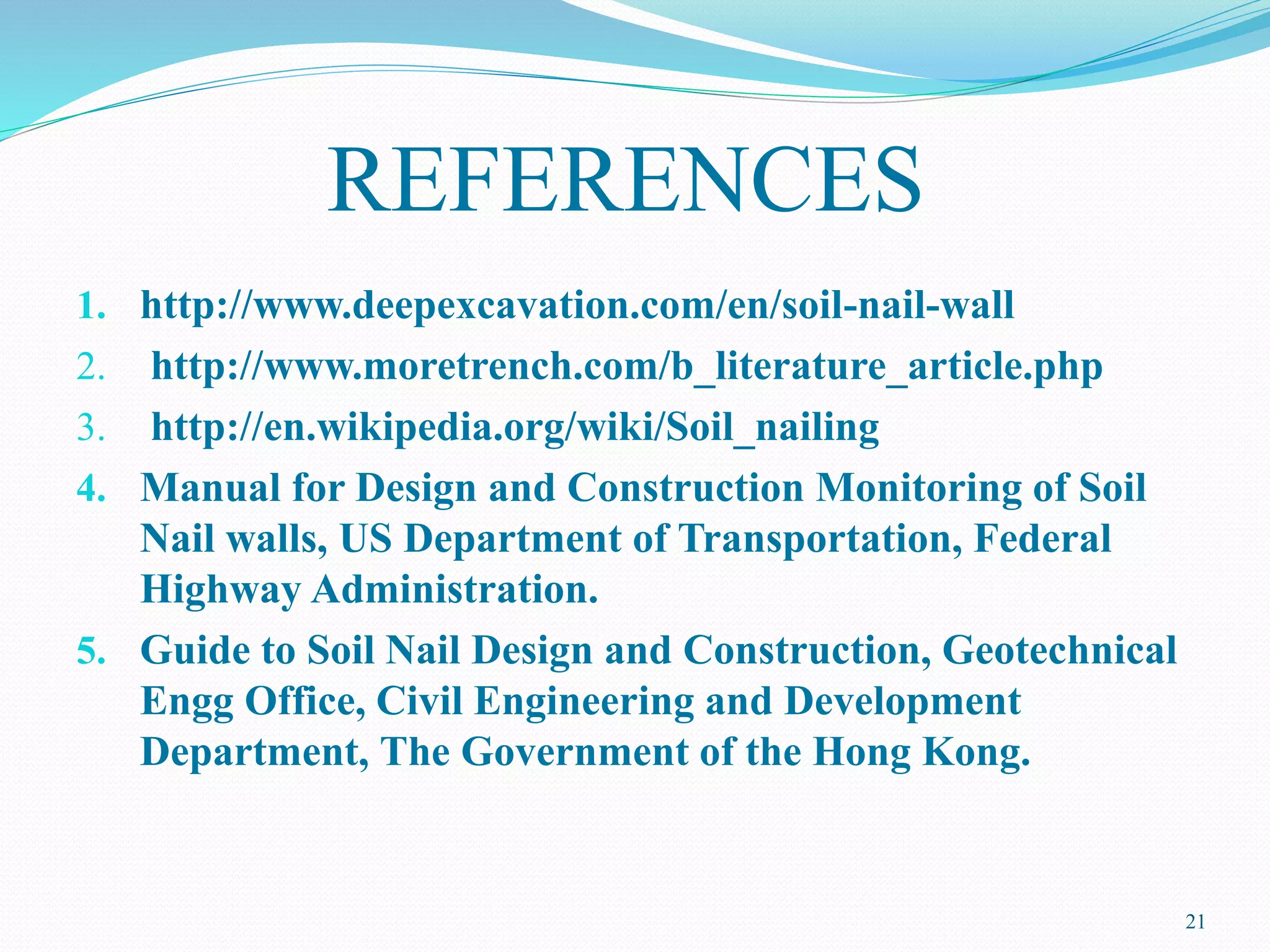 REFERENCES
1. http://www.deepexcavation.com/en/soil-nail-wall
2. http://www.moretrench.com/b_literature_article.php
3. http://en.wikipedia.org/wiki/Soil_nailing
4. Manual for Design and Construction Monitoring of Soil
Nail walls, US Department of Transportation, Federal
Highway Administration.
5. Guide to Soil Nail Design and Construction, Geotechnical
Engg Office, Civil Engineering and Development
Department, The Government of the Hong Kong.
21
 