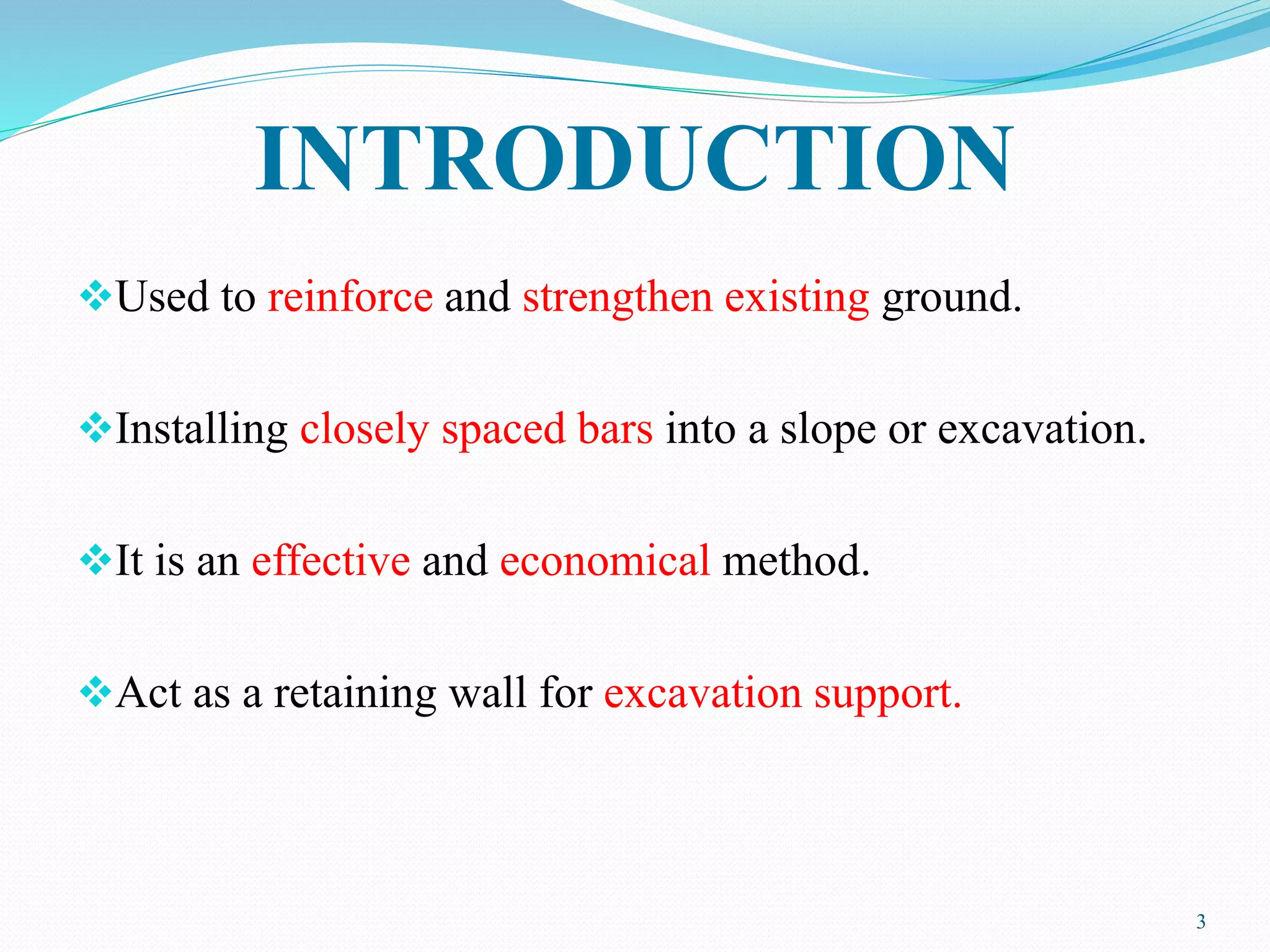 INTRODUCTION
Used to reinforce and strengthen existing ground.
Installing closely spaced bars into a slope or excavation.
It is an effective and economical method.
Act as a retaining wall for excavation support.
3
 