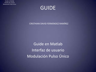 GUIDE
Guide en Matlab
Interfaz de usuario
Modulación Pulso Único
CRISTHIAN DAVID FERNÁNDEZ RAMÍREZ
Guide en Matlab
Interfaz de usuario
Modulación Pulso Único
 
