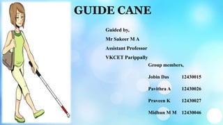 GUIDE CANE
Group members,
Jobin Das 12430015
Pavithra A 12430026
Praveen K 12430027
Midhun M M 12430046
Guided by,
Mr Sakeer M A
Assistant Professor
VKCET Parippally
 