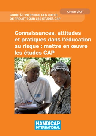 Octobre 2009
Guide à l’intention des Chefs
de projet pour les études CAp




  Connaissances, attitudes
  et pratiques dans l’éducation
  au risque : mettre en œuvre
  les études CAP




                                    
 