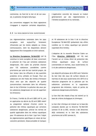 Recommandations pour la gestion durable des déblais de dragage portuaires contaminés de type vaseux dans 
les ports maritimes français 7 
continental, du fond de la mer et de son sous-sol, 
la pollution d'origine tellurique. 
Les conventions engagent les états signataires 
s’engagent à respecter certaines dispositions. 
L’application concrète de mesures se traduit 
généralement par des réglementations à 
l’échelle européenne et/ou nationale. 
2 . 3 L A R EGL EME N T A T I O N E U ROP E E N N E 
Les réglementations nationales dans les pays 
européens sont aujourd’hui fortement 
influencées par les textes adoptés au niveau 
communautaire, dont les dispositions doivent 
logiquement être transposées en droit national. 
La Directive Européenne 76/464/CEE (réf 8) 
constitue le texte européen de base concernant 
la pollution de l’eau par certaines substances 
dangereuses. Elle cadre les priorités d'action 
pour 132 substances considérées comme 
prioritaires par suite de leur toxicité propre, de 
leur teneur dans les effluents et des quantités 
produites et/ou utilisées en Europe. Pour ces 
substances ont été fixées des limites d’émission 
(flux) ainsi que des objectifs de qualité 
(concentrations maximales dans les effluents) 
dans le but d’éliminer la pollution des eaux par 
les substances dangereuses (et non de supprimer 
les émissions). 
En France, l’arrêté du 20 avril 2005 (réf 9), pris 
en application du décret du 20 avril 2005 relatif 
au programme national d’action contre la 
pollution des milieux aquatiques par certaines 
substances dangereuses, précise les normes de 
qualité applicables dans les milieux aquatiques 
pour 18 substances de la liste I (qui font l’objet 
de réglementations spécifiques en raison de leur 
caractère persistant, bioaccumulable et toxique) 
et 18 substances de la liste II de la directive 
Européenne 76/464/CEE (présentent des effets 
nuisibles sur le milieu aquatique qui peuvent 
cependant être limités). 
L’adoption de la nouvelle Directive Cadre sur 
l’Eau (Directive 2000/60/CE, réf 10) met 
l’accent sur un niveau élevé de protection des 
milieux aquatiques (eaux de surface 
continentales et marines, eaux souterraines) vis 
à vis des substances dangereuses. 
Les objectifs principaux de la DCE sont l’atteinte 
du bon état des eaux de surface (douces et 
marines) et des eaux souterraines d'ici 2015 et la 
réduction progressive de la pollution par les 
substances prioritaires et la suppression 
progressive des émissions, rejets et pertes de 
substances dangereuses prioritaires. 
Le bon état des masses d’eau est estimé sur la 
base de critères écologiques et chimiques. 
Le bon état chimique est évalué sur la base des 
composés donnés par la directive 76/464/CEE 
(annexe IX de la DCE, renvoie à des directives 
déjà existantes) et la liste des substances 
prioritaires de la DCE (annexe X). 
 