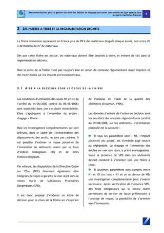 Recommandations pour la gestion durable des déblais de dragage portuaires contaminés de type vaseux dans 
les ports maritimes français 9 
3 LES FILIERES A TERRE ET LA REGLEMENTATION DECHETS 
La filière immersion représente en France plus de 99 % des matériaux dragués chaque année, soit entre 20 
à 40 millions de m3 de matériaux. 
Dès que cette filière est exclue, les matériaux doivent être destinés à terre, et entrent de fait dans la 
réglementation déchets. 
Mais le choix de la filière n’est pas toujours aisé en raison de contexte réglementaire assez imprécis et 
des incertitudes sur les impacts environnementaux. 
3 . 1 A I D E A L A D EC I S ION P O U R L E C H O I X D E L A F I L I E R E 
Les conditions d’utilisation des seuils N1 et N2 de 
l’arrêté du 14/06/2000 (arrêté du 09/08/2006) 
sont explicités dans une circulaire ministérielle. 
Elles s’appliquent à l’ensemble du projet : 
dragage + filière. 
Mais les investigations complémentaires qui sont 
prévues, dans le cadre de l’interprétation des 
dépassements des seuils, ne sont pas cadrées. Il 
est possible d’estimer le risque potentiel de 
l’immersion de sédiments marin par le biais 
d’indices biologiques (IB) et de tests 
écotoxicologiques. 
Par ailleurs, les dispositions de la Directive Cadre 
sur l’Eau (DCE) devraient également être 
intégrées de façon à garantir le non rejet dans le 
milieu marin de Substances Prioritaires 
Dangereuses (SPD). 
Il est donc proposé d’élaborer un arbre de 
décision pour le choix de la filière en s’inspirant 
de l’analyse en triade de la qualité des 
sédiments (Chapman, 1996). 
Les données d’entrée de l’arbre de décision sont 
les résultats des analyses réglementaires (arrêté 
du 09/08/2006) sur les sédiments. L’orientation 
proposée est la suivante : 
Si tous les paramètres sont < N1, l’impact 
potentiel (du projet) est d’emblée jugé neutre 
ou négligeable. Le dragage et l’immersion des 
déblais en mer sont donc a priori envisageables. 
Seule la présence de SPD dans les sédiments 
devrait conduire à s’orienter vers une filière à 
terre. 
Si plusieurs paramètres sont compris entre 
N1 et N2 (ou tous < N1 et un au dessus de N2) 
une investigation complémentaire peut s’avérer 
nécessaire. Après vérification de l’absence SPD, 
des tests intégrateurs sur le milieu marin 
permettent de vérifier de façon préliminaire à 
l’analyse de risque, la possibilité de s’orienter 
vers l’immersion. 
 